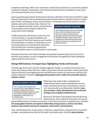 competitive advantage. While some states have created unique initiatives to connect the academic
campuses to industry, entrepreneur, and innovation-based economic development, Iowa is only
just now examining this course of action.

Iowa’s population gap and lack of diversity has become a detriment to the future workforce supply
forecast of demand as well as overall business planning that require a constant access to a steady
pool of skills, including top science, technical talent. In reviewing many of the Council’s member
websites and communications tools, ‘diversity’ has
been an adopted corporate mission, and yet there is
no clear public sector strategy to address this
unique and critical challenge

Finally the two-year old recession, and in turn the
current recovery, is causing consolidation and
retrenchment of firms from abroad as well as within
the United States. A number of corporations are re-
examining where to concentrate their operations
and centralize their manufacturing processes.
Therefore whether Iowa is a choice location is up for grabs.

We believe that these and similar challenges have sparked renewed urgency for the Council’s
attention and response, as well as engagement with partners throughout the State viewing the
urgency with the same concern.

Change Will Continue To Impact Iowa: Highlighting Trends and Forecasts
A decade ago, the Council’s Case for Change suggested ‘change’ is a constant that Iowans must
accept and embrace rather than fear. Today’s uncertainty in private and public revenue generation
requires attention to leveraging resources and efficiencies in times of a permanent economic and
society ‘turbulence’; therefore aligning growth prospects with a stable and sustainable business
climate is critical.

                                          While Iowa have made strides in adopting and
                                          implementing industry cluster development, the best
                                          minds and brains do not have to be located in Iowa to
                                          ‘win’ economically nor professionally; therefore Iowa
                                          must consider a talent ‘development and recruitment’
                                          strategy as key to global competitiveness.

                                          Because of ‘disruptive’ technological and manufacturing
                                          advancements, Iowa’s industries and sectors will require
greater differentiation of markets and services in the future to maintain competitiveness; therefore
increasing global networks and regional relationships among Iowans is vital to move ideas,
products, and solutions into Iowa’s companies, communities, and institutions.

Thus, coordinated actions among sectors, institutions, organizations, and government necessitate
stronger, sustainable partnerships for the public and private sector; therefore data collection,

                                                                                                 10
 