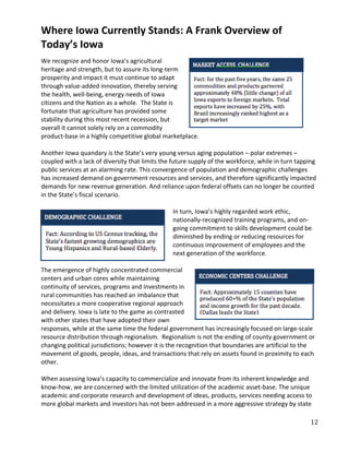 Where Iowa Currently Stands: A Frank Overview of
Today’s Iowa
We recognize and honor Iowa’s agricultural
heritage and strength, but to assure its long-term
prosperity and impact it must continue to adapt
through value-added innovation, thereby serving
the health, well-being, energy needs of Iowa
citizens and the Nation as a whole. The State is
fortunate that agriculture has provided some
stability during this most recent recession, but
overall it cannot solely rely on a commodity
product-base in a highly competitive global marketplace.

Another Iowa quandary is the State’s very young versus aging population – polar extremes –
coupled with a lack of diversity that limits the future supply of the workforce, while in turn tapping
public services at an alarming rate. This convergence of population and demographic challenges
has increased demand on government resources and services, and therefore significantly impacted
demands for new revenue generation. And reliance upon federal offsets can no longer be counted
in the State’s fiscal scenario.

                                                In turn, Iowa’s highly regarded work ethic,
                                                nationally-recognized training programs, and on-
                                                going commitment to skills development could be
                                                diminished by ending or reducing resources for
                                                continuous improvement of employees and the
                                                next generation of the workforce.

The emergence of highly concentrated commercial
centers and urban cores while maintaining
continuity of services, programs and investments in
rural communities has reached an imbalance that
necessitates a more cooperative regional approach
and delivery. Iowa is late to the game as contrasted
with other states that have adopted their own
responses, while at the same time the federal government has increasingly focused on large-scale
resource distribution through regionalism. Regionalism is not the ending of county government or
changing political jurisdictions; however it is the recognition that boundaries are artificial to the
movement of goods, people, ideas, and transactions that rely on assets found in proximity to each
other.

When assessing Iowa’s capacity to commercialize and innovate from its inherent knowledge and
know-how, we are concerned with the limited utilization of the academic asset-base. The unique
academic and corporate research and development of ideas, products, services needing access to
more global markets and investors has not been addressed in a more aggressive strategy by state

                                                                                                   12
 