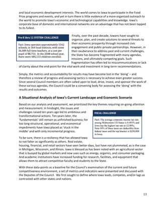 and local economic development interests. The world comes to Iowa to participate in the Food
Prize programs and events, and yet in turn there is little evidence of a more organized outreach to
the world to promote Iowa’s economic and technological capabilities and knowledge. Iowa’s
corporate base of domestic and international networks are an advantage that has not been tapped
to its fullest.

                                           Finally, over the past decade, Iowans have sought to
                                           organize, plan, and create solutions to several threats to
                                           their economic prosperity through increased civic
                                           engagement and public-private partnerships. However, in
                                           their exuberance to address past and current challenges,
                                           the State has become fragmented with many agendas,
                                           missions, and ultimately competing goals. Such
                                           fragmentation has often led to miscommunications or lack
of clarity about the end-point for the vital work and investment in long-term recommendations.

Simply, the metrics and accountability for results may have become lost in the ‘doing’ – and
therefore a review of progress and assessing tactics is necessary to achieve even greater success.
Since several Council members are often called upon to lead, drive, invest, and sponsor the work of
these various agendas, the Council could be a convening body for assessing the ‘doing’ with the
results and outcomes.

A Situational Analysis of Iowa’s Current Landscape and Economic Scenario
Based on our analysis and assessment, we prioritized the key themes requiring on-going attention
and measurement. In hindsight, the issues and
challenges raised ten years ago led to ambitious and
transformational actions. Ten years later, the
‘fundamentals’ still remain as unfinished business; for
too long structural, operational, and economical
impediments have Iowa placed as ‘stuck in the
middle’ and with only incremental progress.

To be sure, there is a resiliency that has allowed Iowa
to not falter as significantly as others. Real estate,
housing, financial, and retail sectors have seen better days, but have not plummeted, as is the case
in Michigan, Wisconsin, and Illinois. Iowa is blessed as has been noted with an agricultural sector
that is buoyed by global markets and new uses such as energy, organics, and consumer packaging.
And academic institutions have increased funding for research, facilities, and equipment that
allows them to attract competitive faculty and students to the State.

With these data-points as a baseline for the Council’s examination of the current and future
competitiveness environment, a set of metrics and indicators were presented and discussed with
the Deputies of the Council. We first sought to define where Iowa leads, competes, and/or lags as
contrasted with other states and nations.



                                                                                                  13
 