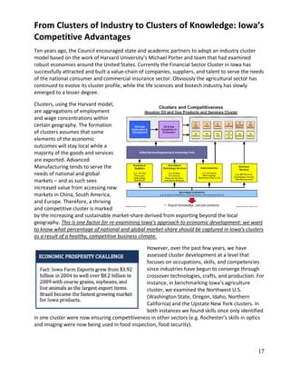 From Clusters of Industry to Clusters of Knowledge: Iowa’s
Competitive Advantages
Ten years ago, the Council encouraged state and academic partners to adopt an industry cluster
model based on the work of Harvard University’s Michael Porter and team that had examined
robust economies around the United States. Currently the Financial Sector Cluster in Iowa has
successfully attracted and built a value-chain of companies, suppliers, and talent to serve the needs
of the national consumer and commercial insurance sector. Obviously the agricultural sector has
continued to evolve its cluster profile, while the life sciences and biotech industry has slowly
emerged to a lesser degree.

Clusters, using the Harvard model,
are aggregations of employment
and wage concentrations within
certain geography. The formation
of clusters assumes that some
elements of the economic
outcomes will stay local while a
majority of the goods and services
are exported. Advanced
Manufacturing tends to serve the
needs of national and global
markets – and as such sees
increased value from accessing new
markets in China, South America,
and Europe. Therefore, a thriving
and competitive cluster is marked
by the increasing and sustainable market-share derived from exporting beyond the local
geography. This is one factor for re-examining Iowa’s approach to economic development: we want
to know what percentage of national and global market-share should be captured in Iowa’s clusters
as a result of a healthy, competitive business climate.

                                               However, over the past few years, we have
                                               assessed cluster development at a level that
                                               focuses on occupations, skills, and competencies
                                               since industries have begun to converge through
                                               crossover technologies, crafts, and production. For
                                               instance, in benchmarking Iowa’s agriculture
                                               cluster, we examined the Northwest U.S.
                                               (Washington State, Oregon, Idaho, Northern
                                               California) and the Upstate New York clusters. In
                                               both instances we found skills once only identified
in one cluster were now ensuring competitiveness in other sectors (e.g. Rochester’s skills in optics
and imaging were now being used in food inspection, food security).



                                                                                                  17
 