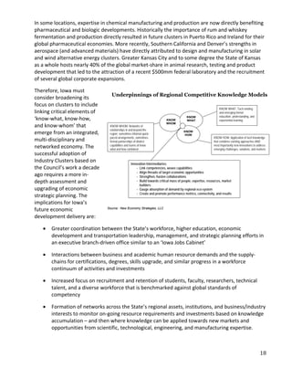 In some locations, expertise in chemical manufacturing and production are now directly benefiting
pharmaceutical and biologic developments. Historically the importance of rum and whiskey
fermentation and production directly resulted in future clusters in Puerto Rico and Ireland for their
global pharmaceutical economies. More recently, Southern California and Denver’s strengths in
aerospace (and advanced materials) have directly attributed to design and manufacturing in solar
and wind alternative energy clusters. Greater Kansas City and to some degree the State of Kansas
as a whole hosts nearly 40% of the global market-share in animal research, testing and product
development that led to the attraction of a recent $500mm federal laboratory and the recruitment
of several global corporate expansions.

Therefore, Iowa must
                                  Underpinnings of Regional Competitive Knowledge Models
consider broadening its
focus on clusters to include
                                                                                                                  KNOW WHAT: Tacit existing
linking critical elements of                                                                                      and emerging formal
                                                                                                                  education, understanding, and
‘know-what, know-how,                                                      KNOW
                                                                                          KNOW
                                                                                          WHAT                    experiential learning
and know-whom’ that
                                                                           WHOM
                                 KNOW WHOM: Networks of
                                 relationships in and beyond the
emerge from an integrated,       region; sometimes informal quick-
                                                                                        KNOW
                                                                                         HOW
                                 paced arrangements, sometimes                                                KNOW HOW: Application of tacit knowledge
multi-disciplinary and           formal partnerships of distinct                                              that combines existing approaches AND
networked economy. The           capabilities and teams of know
                                 what and how combined
                                                                                                              most importantly new innovations to address
                                                                                                              emerging challenges, solutions, and markets
successful adoption of
Industry Clusters based on                        Innovation Intermediaries:
the Council’s work a decade                           - Link competencies, weave capabilities
                                                      - Align threads of target economic opportunities
ago requires a more in-                               - Strengthen, hasten collaborations
depth assessment and                                  - Build towards critical mass of people, expertise, resources, market
                                                        builders
upgrading of economic                                 - Gauge absorption of demand by regional eco-system
                                                      - Create and promote performance metrics, connectivity, and results
strategic planning. The
implications for Iowa’s
future economic                 Source: New Economy Strategies, LLC

development delivery are:

   •   Greater coordination between the State’s workforce, higher education, economic
       development and transportation leadership, management, and strategic planning efforts in
       an executive branch-driven office similar to an ‘Iowa Jobs Cabinet’

   •   Interactions between business and academic human resource demands and the supply-
       chains for certifications, degrees, skills upgrade, and similar progress in a workforce
       continuum of activities and investments

   •   Increased focus on recruitment and retention of students, faculty, researchers, technical
       talent, and a diverse workforce that is benchmarked against global standards of
       competency

   •   Formation of networks across the State’s regional assets, institutions, and business/industry
       interests to monitor on-going resource requirements and investments based on knowledge
       accumulation – and then where knowledge can be applied towards new markets and
       opportunities from scientific, technological, engineering, and manufacturing expertise.



                                                                                                                                                    18
 