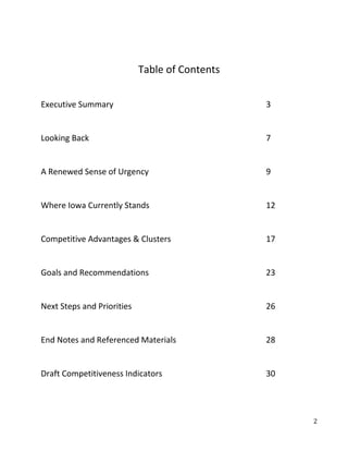 Table of Contents


Executive Summary                               3


Looking Back                                    7


A Renewed Sense of Urgency                      9


Where Iowa Currently Stands                     12


Competitive Advantages & Clusters               17


Goals and Recommendations                       23


Next Steps and Priorities                       26


End Notes and Referenced Materials              28


Draft Competitiveness Indicators                30




                                                     2
 