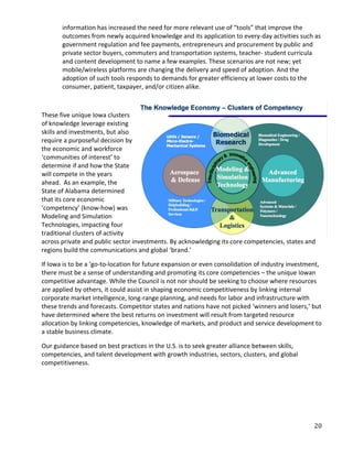 information has increased the need for more relevant use of “tools” that improve the
       outcomes from newly acquired knowledge and its application to every-day activities such as
       government regulation and fee payments, entrepreneurs and procurement by public and
       private sector buyers, commuters and transportation systems, teacher- student curricula
       and content development to name a few examples. These scenarios are not new; yet
       mobile/wireless platforms are changing the delivery and speed of adoption. And the
       adoption of such tools responds to demands for greater efficiency at lower costs to the
       consumer, patient, taxpayer, and/or citizen alike.



These five unique Iowa clusters
of knowledge leverage existing
skills and investments, but also
require a purposeful decision by
the economic and workforce
‘communities of interest’ to
determine if and how the State
will compete in the years
ahead. As an example, the
State of Alabama determined
that its core economic
‘competency’ (know-how) was
Modeling and Simulation
Technologies, impacting four
traditional clusters of activity
across private and public sector investments. By acknowledging its core competencies, states and
regions build the communications and global ‘brand.’

If Iowa is to be a ‘go-to-location for future expansion or even consolidation of industry investment,
there must be a sense of understanding and promoting its core competencies – the unique Iowan
competitive advantage. While the Council is not nor should be seeking to choose where resources
are applied by others, it could assist in shaping economic competitiveness by linking internal
corporate market intelligence, long-range planning, and needs for labor and infrastructure with
these trends and forecasts. Competitor states and nations have not picked ‘winners and losers,’ but
have determined where the best returns on investment will result from targeted resource
allocation by linking competencies, knowledge of markets, and product and service development to
a stable business climate.

Our guidance based on best practices in the U.S. is to seek greater alliance between skills,
competencies, and talent development with growth industries, sectors, clusters, and global
competitiveness.




                                                                                                  20
 