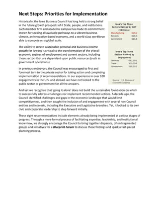 Next Steps: Priorities for Implementation
Historically, the Iowa Business Council has long held a strong belief
in the future growth prospects of it State, people, and institutions.
Each member firm and academic campus has made its commitment
known for seeking all available pathways to a vibrant business
climate, an innovation-based economy, and a world-class workforce
able to compete on a global scale.

The ability to create sustainable personal and business income
growth for Iowans is critical to the transformation of the overall
economic engines of employment and current sectors, including
those sectors that are dependent upon public resources (such as
government operations).

In previous endeavors, the Council was encouraged to first and
foremost turn to the private sector for taking action and completing
implementation of recommendations. In our experience in over 100
engagements in the U.S. and abroad, we have not looked to the
public sector or government for all the answers.

And yet we recognize that ‘going it alone’ does not build the sustainable foundation on which
to successfully address challenges nor implement recommended actions. A decade ago, the
Council identified challenges and gaps in the economic landscape that would limit
competitiveness, and then sought the inclusion of and engagement with several non-Council
entities and interests, including the Executive and Legislative branches. Yet, it looked to its own
civic and corporate leadership to step forward initially.

These eight recommendations include elements already being implemented at various stages of
progress. Through a more formal process of facilitating expertise, leadership, and institutional
know-how, we strongly encourage the Council to bring together disparate, often fragmented
groups and initiatives for a Blueprint Forum to discuss these findings and spark a fast-paced
planning process.
 