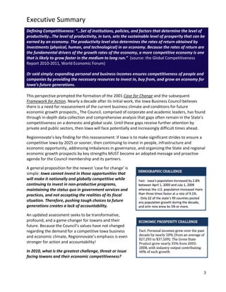 Executive Summary
Defining Competitiveness: “…Set of institutions, policies, and factors that determine the level of
productivity…The level of productivity, in turn, sets the sustainable level of prosperity that can be
earned by an economy. The productivity level also determines the rates of return obtained by
investments (physical, human, and technological) in an economy. Because the rates of return are
the fundamental drivers of the growth rates of the economy, a more competitive economy is one
that is likely to grow faster in the medium to long run.” (source: the Global Competitiveness
Report 2010-2011, World Economic Forum)

Or said simply: expanding personal and business incomes ensures competitiveness of people and
companies by providing the necessary resources to invest in, buy from, and grow an economy for
Iowa’s future generations.

This perspective prompted the formation of the 2001 Case for Change and the subsequent
Framework for Action. Nearly a decade after its initial work, the Iowa Business Council believes
there is a need for reassessment of the current business climate and conditions for future
economic growth prospects.. The Council, comprised of corporate and academic leaders, has found
through in-depth data collection and comprehensive analysis that gaps often remain in the State’s
competitiveness on a domestic and global scale. Until these gaps receive further attention by
private and public sectors, then Iowa will face potentially and increasingly difficult times ahead.

Regionnovate’s key finding for this reassessment: if Iowa is to make significant strides to ensure a
competitive Iowa by 2025 or sooner, then continuing to invest in people, infrastructure and
economic opportunity, addressing imbalances in governance, and organizing the State and regional
economic growth prospects by key strengths MUST become an adopted message and proactive
agenda for the Council membership and its partners.

A general proposition for the newest ‘case for change’ is
simple: Iowa cannot invest in those opportunities that
will make it nationally and globally competitive while
continuing to invest in non-productive programs,
maintaining the status quo in government services and
practices, and not accepting the realities of its fiscal
situation. Therefore, pushing tough choices to future
generations creates a lack of accountability.

An updated assessment seeks to be transformative,
profound, and a game-changer for Iowans and their
future. Because the Council’s values have not changed
regarding the demand for a competitive Iowa business
and economic climate, Regionnovate’s emphasis is even
stronger for action and accountability!

In 2010, what is the greatest challenge, threat or issue
facing Iowans and their economic competitiveness?


                                                                                                    3
 