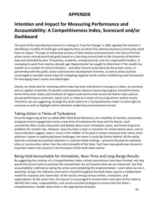 APPENDIX
Intention and Impact for Measuring Performance and
Accountability: A Competitiveness Index, Scorecard and/or
Dashboard
The work of the Iowa Business Council in making its ‘Case for Change’ in 2001 signaled the interest in
identifying a handful of challenges and opportunities on which the collective business community could
have an impact. Through an exhaustive process of data analysis and assessment, the Council formed
action teams around prioritized goals based on a day-long summit held at the University of Northern
Iowa and attended by over 75 business, academic, entrepreneurial, and civic organization leaders. In
reviewing its work from nearly a decade ago, Regionnovate has sought to determine if ‘the needle has
moved’ on a number of critical indicators – and what remains to be done by the private sector, in
partnership with the public sector and economic development interests, as well as what could be
encouraged as possible action steps for mitigating negative trends and/or establishing new frameworks
for leveraging Iowa’s assets and advantages.

Clearly, an initial step for reviewing where Iowa has been and where it must go as a State, an economy,
and as a global competitor for growth and prosperity requires measuring progress and performance.
Some thirty other states and hundreds of regions and communities across the Nation have used an
annual performance scorecard, report card, or index as a means of ensuring actions lead to results.
Therefore, we are suggesting, through this draft outline of a ‘Competitiveness Index’ to shine light on
successes as well as highlight where attention, leadership and investment remain.

Taking Action in Times of Turbulence
Since the beginning of the so-called 2007-2010 Great Recession, the instability of markets, economies,
and government engagement marks a new time of turbulence for Iowa and the Nation. Such
uncertainty often creates discussion and debate about more immediate issues, and leaves long-term
problems for another day. However, Iowa has been a state in transition for nearly twenty years, and as
many indicators suggest, Iowa is ‘stuck in the middle’ of the pack in certain measures that unless more
attention is given to addressing these challenges, the more it could slip further behind. All the while,
Iowa has received very positive attention in national media rankings – primarily focused on individual
cities or communities rather than the entire breadth of the State. Such bad news-good news dynamics
have been taken into account in the formation of the draft index outline.

Being Held Accountable for Immediate, Near-Time and Long-Range Results
By suggesting the creation of a Competitiveness Index, certain assumptions have been formed: not only
would the Council seek to promote the concept that ‘we act towards what we are measured’, but that
accountability is defined as taking the action and completing the implementation – even when no one is
watching. Simply, the indicators and metrics found throughout the draft Index require a collaborative
model for response and ‘ownership’ of the results among various entities, institutions, and
organizations. At the same time, the Council is encouraged to involve other end-users of the Index to


                                                                                                   30
identify their roles, responsibilities, and results-oriented strategies to ensure that the State’s
competitiveness ‘needle’ does move in the appropriate direction.
 