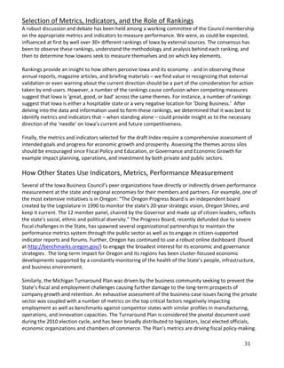 Selection of Metrics, Indicators, and the Role of Rankings
A robust discussion and debate has been held among a working committee of the Council membership
on the appropriate metrics and indicators to measure performance. We were, as could be expected,
influenced at first by well over 30+ different rankings of Iowa by external sources. The consensus has
been to observe these rankings, understand the methodology and analysis behind each ranking, and
then to determine how Iowans seek to measure themselves and on which key elements.

Rankings provide an insight to how others perceive Iowa and its economy - and in observing these
annual reports, magazine articles, and briefing materials – we find value in recognizing that external
validation or even warning about the current direction should be a part of the consideration for action
taken by end-users. However, a number of the rankings cause confusion when competing measures
suggest that Iowa is ‘great, good, or bad’ across the same themes. For instance, a number of rankings
suggest that Iowa is either a hospitable state or a very negative location for ‘Doing Business.’ After
delving into the data and information used to form these rankings, we determined that it was best to
identify metrics and indicators that – when standing alone – could provide insight as to the necessary
direction of the ‘needle’ on Iowa’s current and future competitiveness.

Finally, the metrics and indicators selected for the draft Index require a comprehensive assessment of
intended goals and progress for economic growth and prosperity. Assessing the themes across silos
should be encouraged since Fiscal Policy and Education, or Governance and Economic Growth for
example impact planning, operations, and investment by both private and public sectors.

How Other States Use Indicators, Metrics, Performance Measurement
Several of the Iowa Business Council’s peer organizations have directly or indirectly driven performance
measurement at the state and regional economies for their members and partners. For example, one of
the most extensive initiatives is in Oregon: “The Oregon Progress Board is an independent board
created by the Legislature in 1990 to monitor the state's 20-year strategic vision, Oregon Shines, and
keep it current. The 12 member panel, chaired by the Governor and made up of citizen leaders, reflects
the state's social, ethnic and political diversity.” The Progress Board, recently defunded due to severe
fiscal challenges in the State, has spawned several organizational partnerships to maintain the
performance metrics system through the public sector as well as to engage in citizen-supported
indicator reports and forums. Further, Oregon has continued to use a robust online dashboard (found
at http://benchmarks.oregon.gov/) to engage the broadest interest for its economic and governance
strategies. The long-term impact for Oregon and its regions has been cluster-focused economic
developments supported by a constantly monitoring of the health of the State’s people, infrastructure,
and business environment.

Similarly, the Michigan Turnaround Plan was driven by the business community seeking to prevent the
State’s fiscal and employment challenges causing further damage to the long-term prospects of
company growth and retention. An exhaustive assessment of the business-case issues facing the private
sector was coupled with a number of metrics on the top critical factors negatively impacting
employment as well as benchmarks against competitor states with similar profiles in manufacturing,
operations, and innovation capacities. The Turnaround Plan is considered the pivotal document used
during the 2010 election cycle, and has been broadly distributed to legislators, local elected officials,
economic organizations and chambers of commerce. The Plan’s metrics are driving fiscal policy-making.

                                                                                                   31
 