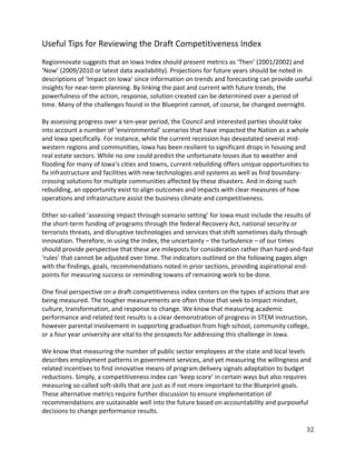 Useful Tips for Reviewing the Draft Competitiveness Index
Regionnovate suggests that an Iowa Index should present metrics as ‘Then’ (2001/2002) and
‘Now’ (2009/2010 or latest data availability). Projections for future years should be noted in
descriptions of ‘Impact on Iowa’ since information on trends and forecasting can provide useful
insights for near-term planning. By linking the past and current with future trends, the
powerfulness of the action, response, solution created can be determined over a period of
time. Many of the challenges found in the Blueprint cannot, of course, be changed overnight.

By assessing progress over a ten-year period, the Council and interested parties should take
into account a number of ‘environmental’ scenarios that have impacted the Nation as a whole
and Iowa specifically. For instance, while the current recession has devastated several mid-
western regions and communities, Iowa has been resilient to significant drops in housing and
real estate sectors. While no one could predict the unfortunate losses due to weather and
flooding for many of Iowa’s cities and towns, current rebuilding offers unique opportunities to
fix infrastructure and facilities with new technologies and systems as well as find boundary-
crossing solutions for multiple communities affected by these disasters. And in doing such
rebuilding, an opportunity exist to align outcomes and impacts with clear measures of how
operations and infrastructure assist the business climate and competitiveness.

Other so-called ‘assessing impact through scenario setting’ for Iowa must include the results of
the short-term funding of programs through the federal Recovery Act, national security or
terrorists threats, and disruptive technologies and services that shift sometimes daily through
innovation. Therefore, in using the Index, the uncertainty – the turbulence – of our times
should provide perspective that these are mileposts for consideration rather than hard-and-fast
‘rules’ that cannot be adjusted over time. The indicators outlined on the following pages align
with the findings, goals, recommendations noted in prior sections, providing aspirational end-
points for measuring success or reminding Iowans of remaining work to be done.

One final perspective on a draft competitiveness index centers on the types of actions that are
being measured. The tougher measurements are often those that seek to impact mindset,
culture, transformation, and response to change. We know that measuring academic
performance and related test results is a clear demonstration of progress in STEM instruction,
however parental involvement in supporting graduation from high school, community college,
or a four year university are vital to the prospects for addressing this challenge in Iowa.

We know that measuring the number of public sector employees at the state and local levels
describes employment patterns in government services, and yet measuring the willingness and
related incentives to find innovative means of program delivery signals adaptation to budget
reductions. Simply, a competitiveness index can ‘keep score’ in certain ways but also requires
measuring so-called soft-skills that are just as if not more important to the Blueprint goals.
These alternative metrics require further discussion to ensure implementation of
recommendations are sustainable well into the future based on accountability and purposeful
decisions to change performance results.

                                                                                              32
 