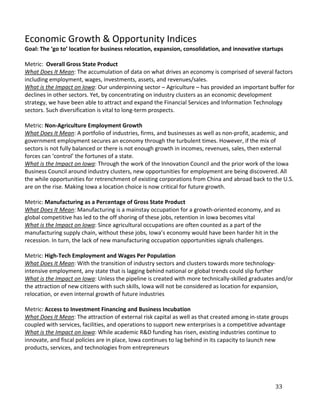 Economic Growth & Opportunity Indices
Goal: The ‘go to’ location for business relocation, expansion, consolidation, and innovative startups

Metric: Overall Gross State Product
What Does It Mean: The accumulation of data on what drives an economy is comprised of several factors
including employment, wages, investments, assets, and revenues/sales.
What is the Impact on Iowa: Our underpinning sector – Agriculture – has provided an important buffer for
declines in other sectors. Yet, by concentrating on industry clusters as an economic development
strategy, we have been able to attract and expand the Financial Services and Information Technology
sectors. Such diversification is vital to long-term prospects.

Metric: Non-Agriculture Employment Growth
What Does It Mean: A portfolio of industries, firms, and businesses as well as non-profit, academic, and
government employment secures an economy through the turbulent times. However, if the mix of
sectors is not fully balanced or there is not enough growth in incomes, revenues, sales, then external
forces can ‘control’ the fortunes of a state.
What is the Impact on Iowa: Through the work of the Innovation Council and the prior work of the Iowa
Business Council around industry clusters, new opportunities for employment are being discovered. All
the while opportunities for retrenchment of existing corporations from China and abroad back to the U.S.
are on the rise. Making Iowa a location choice is now critical for future growth.

Metric: Manufacturing as a Percentage of Gross State Product
What Does It Mean: Manufacturing is a mainstay occupation for a growth-oriented economy, and as
global competitive has led to the off shoring of these jobs, retention in Iowa becomes vital
What is the Impact on Iowa: Since agricultural occupations are often counted as a part of the
manufacturing supply chain, without these jobs, Iowa’s economy would have been harder hit in the
recession. In turn, the lack of new manufacturing occupation opportunities signals challenges.

Metric: High-Tech Employment and Wages Per Population
What Does It Mean: With the transition of industry sectors and clusters towards more technology-
intensive employment, any state that is lagging behind national or global trends could slip further
What is the Impact on Iowa: Unless the pipeline is created with more technically-skilled graduates and/or
the attraction of new citizens with such skills, Iowa will not be considered as location for expansion,
relocation, or even internal growth of future industries

Metric: Access to Investment Financing and Business Incubation
What Does It Mean: The attraction of external risk capital as well as that created among in-state groups
coupled with services, facilities, and operations to support new enterprises is a competitive advantage
What is the Impact on Iowa: While academic R&D funding has risen, existing industries continue to
innovate, and fiscal policies are in place, Iowa continues to lag behind in its capacity to launch new
products, services, and technologies from entrepreneurs




                                                                                                  33
 