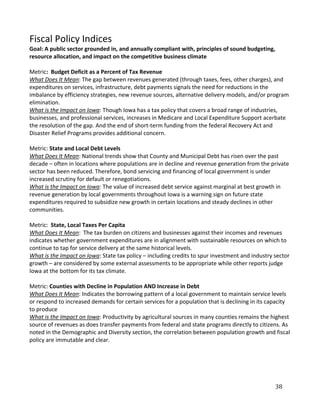 Fiscal Policy Indices
Goal: A public sector grounded in, and annually compliant with, principles of sound budgeting,
resource allocation, and impact on the competitive business climate

Metric: Budget Deficit as a Percent of Tax Revenue
What Does It Mean: The gap between revenues generated (through taxes, fees, other charges), and
expenditures on services, infrastructure, debt payments signals the need for reductions in the
imbalance by efficiency strategies, new revenue sources, alternative delivery models, and/or program
elimination.
What is the Impact on Iowa: Though Iowa has a tax policy that covers a broad range of industries,
businesses, and professional services, increases in Medicare and Local Expenditure Support acerbate
the resolution of the gap. And the end of short-term funding from the federal Recovery Act and
Disaster Relief Programs provides additional concern.

Metric: State and Local Debt Levels
What Does It Mean: National trends show that County and Municipal Debt has risen over the past
decade – often in locations where populations are in decline and revenue generation from the private
sector has been reduced. Therefore, bond servicing and financing of local government is under
increased scrutiny for default or renegotiations.
What is the Impact on Iowa: The value of increased debt service against marginal at best growth in
revenue generation by local governments throughout Iowa is a warning sign on future state
expenditures required to subsidize new growth in certain locations and steady declines in other
communities.

Metric: State, Local Taxes Per Capita
What Does It Mean: The tax burden on citizens and businesses against their incomes and revenues
indicates whether government expenditures are in alignment with sustainable resources on which to
continue to tap for service delivery at the same historical levels.
What is the Impact on Iowa: State tax policy – including credits to spur investment and industry sector
growth – are considered by some external assessments to be appropriate while other reports judge
Iowa at the bottom for its tax climate.

Metric: Counties with Decline in Population AND Increase in Debt
What Does It Mean: Indicates the borrowing pattern of a local government to maintain service levels
or respond to increased demands for certain services for a population that is declining in its capacity
to produce
What is the Impact on Iowa: Productivity by agricultural sources in many counties remains the highest
source of revenues as does transfer payments from federal and state programs directly to citizens. As
noted in the Demographic and Diversity section, the correlation between population growth and fiscal
policy are immutable and clear.




                                                                                                 38
 
