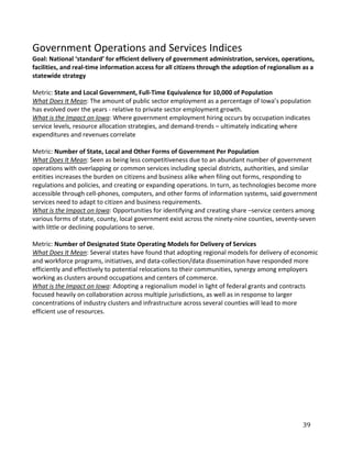 Government Operations and Services Indices
Goal: National ‘standard’ for efficient delivery of government administration, services, operations,
facilities, and real-time information access for all citizens through the adoption of regionalism as a
statewide strategy

Metric: State and Local Government, Full-Time Equivalence for 10,000 of Population
What Does It Mean: The amount of public sector employment as a percentage of Iowa’s population
has evolved over the years - relative to private sector employment growth.
What is the Impact on Iowa: Where government employment hiring occurs by occupation indicates
service levels, resource allocation strategies, and demand-trends – ultimately indicating where
expenditures and revenues correlate

Metric: Number of State, Local and Other Forms of Government Per Population
What Does It Mean: Seen as being less competitiveness due to an abundant number of government
operations with overlapping or common services including special districts, authorities, and similar
entities increases the burden on citizens and business alike when filing out forms, responding to
regulations and policies, and creating or expanding operations. In turn, as technologies become more
accessible through cell-phones, computers, and other forms of information systems, said government
services need to adapt to citizen and business requirements.
What is the Impact on Iowa: Opportunities for identifying and creating share –service centers among
various forms of state, county, local government exist across the ninety-nine counties, seventy-seven
with little or declining populations to serve.

Metric: Number of Designated State Operating Models for Delivery of Services
What Does It Mean: Several states have found that adopting regional models for delivery of economic
and workforce programs, initiatives, and data-collection/data dissemination have responded more
efficiently and effectively to potential relocations to their communities, synergy among employers
working as clusters around occupations and centers of commerce.
What is the Impact on Iowa: Adopting a regionalism model in light of federal grants and contracts
focused heavily on collaboration across multiple jurisdictions, as well as in response to larger
concentrations of industry clusters and infrastructure across several counties will lead to more
efficient use of resources.




                                                                                                 39
 