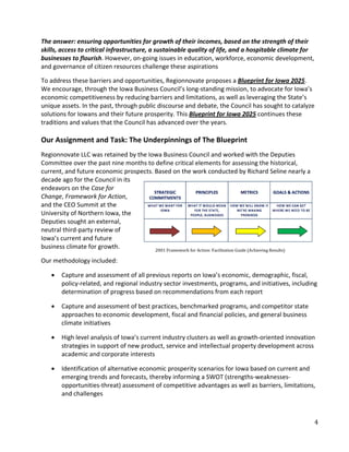 The answer: ensuring opportunities for growth of their incomes, based on the strength of their
skills, access to critical infrastructure, a sustainable quality of life, and a hospitable climate for
businesses to flourish. However, on-going issues in education, workforce, economic development,
and governance of citizen resources challenge these aspirations

To address these barriers and opportunities, Regionnovate proposes a Blueprint for Iowa 2025.
We encourage, through the Iowa Business Council’s long-standing mission, to advocate for Iowa’s
economic competitiveness by reducing barriers and limitations, as well as leveraging the State’s
unique assets. In the past, through public discourse and debate, the Council has sought to catalyze
solutions for Iowans and their future prosperity. This Blueprint for Iowa 2025 continues these
traditions and values that the Council has advanced over the years.

Our Assignment and Task: The Underpinnings of The Blueprint
Regionnovate LLC was retained by the Iowa Business Council and worked with the Deputies
Committee over the past nine months to define critical elements for assessing the historical,
current, and future economic prospects. Based on the work conducted by Richard Seline nearly a
decade ago for the Council in its
endeavors on the Case for
Change, Framework for Action,
and the CEO Summit at the
University of Northern Iowa, the
Deputies sought an external,
neutral third-party review of
Iowa’s current and future
                                        2001 Framework for Action: Facilitation Guide (Achieving Results)
business climate for growth.

Our methodology included:

    •   Capture and assessment of all previous reports on Iowa’s economic, demographic, fiscal,
        policy-related, and regional industry sector investments, programs, and initiatives, including
        determination of progress based on recommendations from each report

    •   Capture and assessment of best practices, benchmarked programs, and competitor state
        approaches to economic development, fiscal and financial policies, and general business
        climate initiatives

    •   High level analysis of Iowa’s current industry clusters as well as growth-oriented innovation
        strategies in support of new product, service and intellectual property development across
        academic and corporate interests

    •   Identification of alternative economic prosperity scenarios for Iowa based on current and
        emerging trends and forecasts, thereby informing a SWOT (strengths-weaknesses-
        opportunities-threat) assessment of competitive advantages as well as barriers, limitations,
        and challenges



                                                                                                            4
 