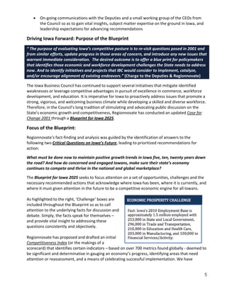 •   On-going communications with the Deputies and a small working group of the CEOs from
       the Council so as to gain vital insights, subject matter expertise on the ground in Iowa, and
       leadership expectations for advancing recommendations

Driving Iowa Forward: Purpose of the Blueprint
“ The purpose of evaluating Iowa’s competitive posture is to re-visit questions posed in 2001 and
from similar efforts, update progress in those areas of concern, and introduce any new issues that
warrant immediate consideration. The desired outcome is to offer a blue print for policymakers
that identifies those economic and workforce development challenges the State needs to address
now. And to identify initiatives and projects that IBC would consider to implement, catalyze,
and/or encourage alignment of existing endeavors.” (Charge to the Deputies & Regionnovate)

The Iowa Business Council has continued to support several initiatives that mitigate identified
weaknesses or leverage competitive advantages in pursuit of excellence in commerce, workforce
development, and education. It is imperative for Iowa to proactively address issues that promote a
strong, vigorous, and welcoming business climate while developing a skilled and diverse workforce.
Therefore, in the Council’s long tradition of stimulating and advocating public discussion on the
State’s economic growth and competitiveness, Regionnovate has conducted an updated Case for
Change 2001 through a Blueprint for Iowa 2025.

Focus of the Blueprint:
Regionnovate’s fact-finding and analysis was guided by the identification of answers to the
following two Critical Questions on Iowa’s Future, leading to prioritized recommendations for
action:

What must be done now to maintain positive growth trends in Iowa five, ten, twenty years down
the road? And how do concerned and engaged Iowans, make sure their state’s economy
continues to compete and thrive in the national and global marketplace?

The Blueprint for Iowa 2025 seeks to focus attention on a set of opportunities, challenges and the
necessary recommended actions that acknowledge where Iowa has been, where it is currently, and
where it must given attention in the future to be a competitive economic engine for all Iowans.

As highlighted to the right, ‘Challenge’ boxes are
included throughout the Blueprint so as to call
attention to the underlying facts for discussion and
debate. Simply, the facts speak for themselves –
and provide vital insight to addressing these
questions consistently and objectively.

Regionnovate has proposed and drafted an initial
Competitiveness Index (or the makings of a
scorecard) that identifies certain indicators – based on over 700 metrics found globally - deemed to
be significant and determinative in gauging an economy’s progress, identifying areas that need
attention or reassessment, and a means of celebrating successful implementation. We have


                                                                                                       5
 