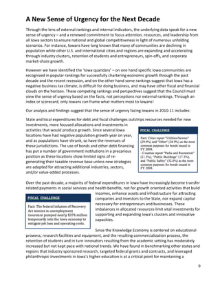 A New Sense of Urgency for the Next Decade
Through the lens of external rankings and internal indicators, the underlying data speak for a new
sense of urgency – and a renewed commitment to focus attention, resources, and leadership from
all Iowa sectors to ensure national and global competitiveness in light of numerous unfolding
scenarios. For instance, Iowans have long known that many of communities are declining in
population while other U.S. and international cities and regions are expanding and accelerating
through industry clusters, retention of students and entrepreneurs, spin-offs, and corporate
market-share growth.

However we have identified the ‘Iowa quandary’ – on one hand specific Iowa communities are
recognized in popular rankings for successfully chartering economic growth through the past
decade and the recent recession, and on the other hand some rankings suggest that Iowa has a
negative business tax climate, is difficult for doing business, and may have other fiscal and financial
clouds on the horizon. These competing rankings and perspectives suggest that the Council must
view the sense of urgency based on the facts, not perceptions nor external rankings. Through an
index or scorecard, only Iowans can frame what matters most to Iowans!

Our analysis and findings suggest that the sense of urgency facing Iowans in 2010-11 includes:

State and local expenditures for debt and fiscal challenges outstrips resources needed for new
investments, more focused allocations and investments in
activities that would produce growth. Since several Iowa
locations have had negative population growth year on year,
and as populations have shrunk, so have the revenues of
these jurisdictions. The use of bonds and other debt financing
has put a number of government institutions in a precarious
position as these locations show limited signs of re-
generating their taxable revenue base unless new strategies
are adopted for attracting additional industries, sectors,
and/or value-added processes.

Over the past decade, a majority of federal expenditures in Iowa have increasingly become transfer
related payments in social services and health benefits, not for growth oriented activities that build
                                        incomes, enhance assets and infrastructure for attracting
                                        companies and investors to the State, nor expand capital
                                        necessary for entrepreneurs and businesses. These
                                        imbalances in allocated resources limit vital investments for
                                        supporting and expanding Iowa’s clusters and innovative
                                        capacities.

                                        Since the Knowledge Economy is centered on educational
prowess, research facilities and equipment, and the resulting commercialization process, the
retention of students and in turn innovators resulting from the academic setting has moderately
increased but not kept pace with national trends. We have found in benchmarking other states and
regions that industry sponsored research, targeted federal grants and contracts, and leveraged
philanthropic investments in Iowa’s higher education is at a critical point for maintaining a

                                                                                                      9
 