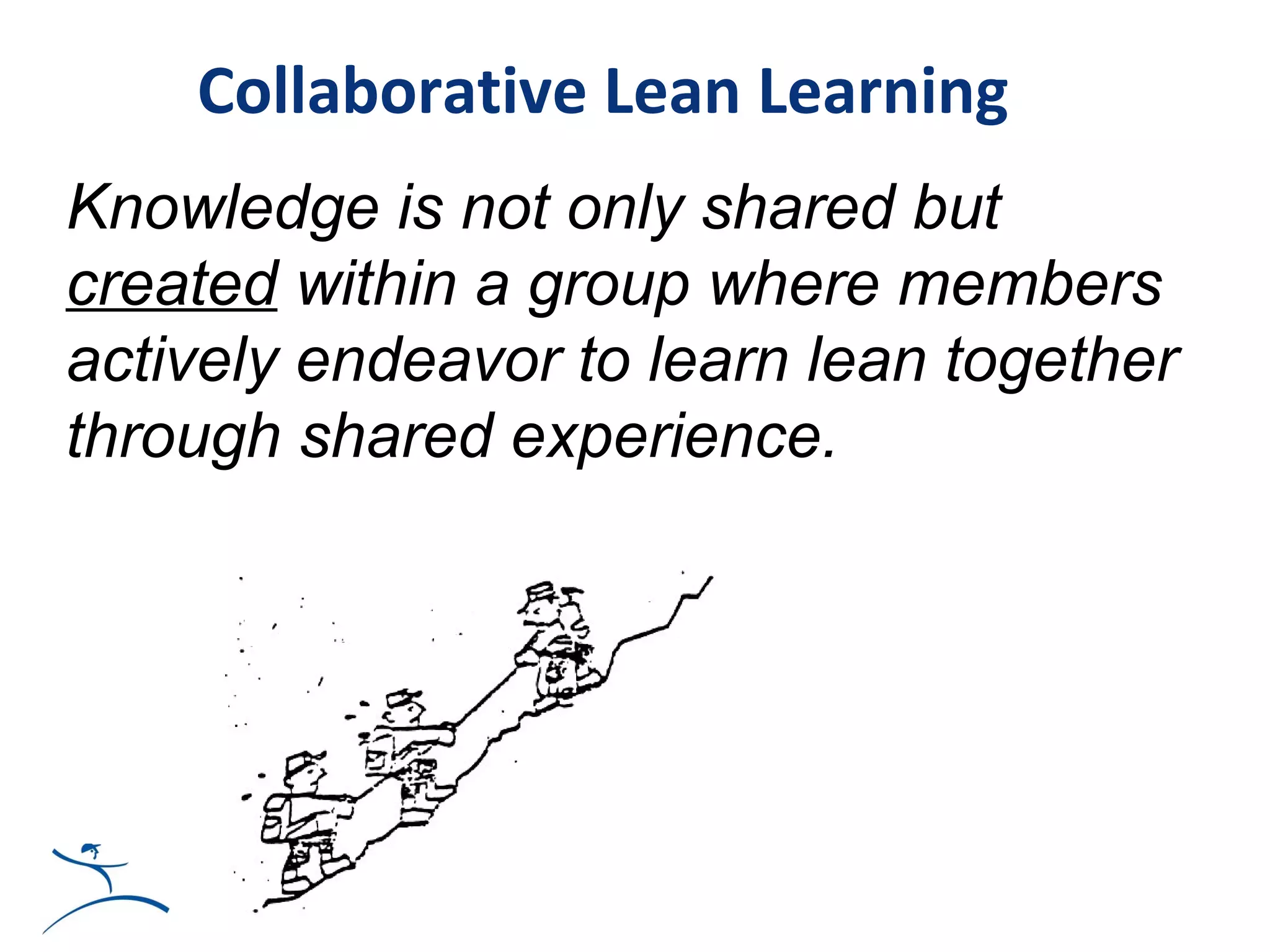 Collaborative Lean Learning
Knowledge is not only shared but
created within a group where members
actively endeavor to learn lean together
through shared experience.




                           t
 