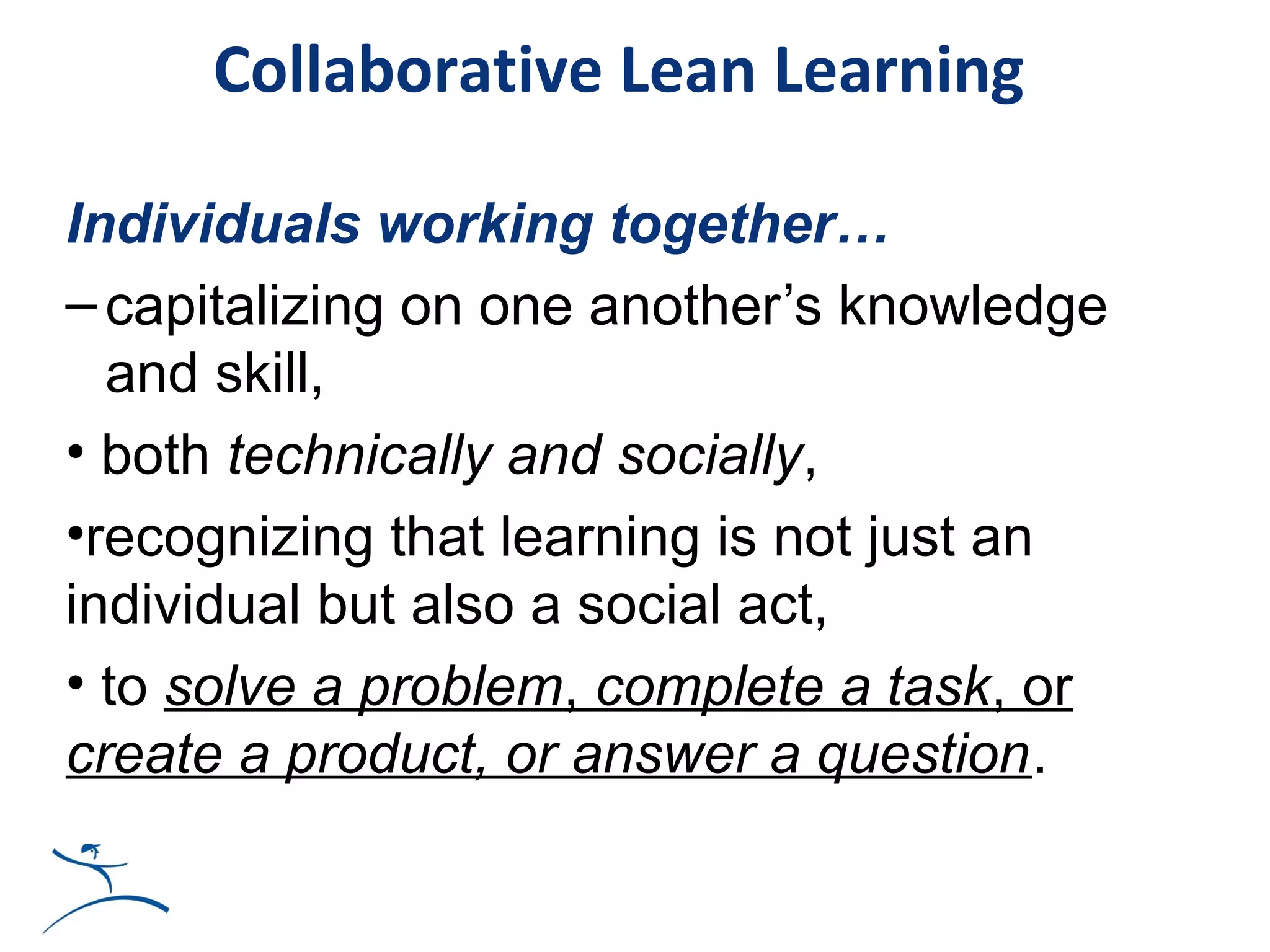 Collaborative Lean Learning

Individuals working together…
– capitalizing on one another’s knowledge
  and skill,
• both technically and socially,
•recognizing that learning is not just an
individual but also a social act,
• to solve a problem, complete a task, or
create a product, or answer a question.
 