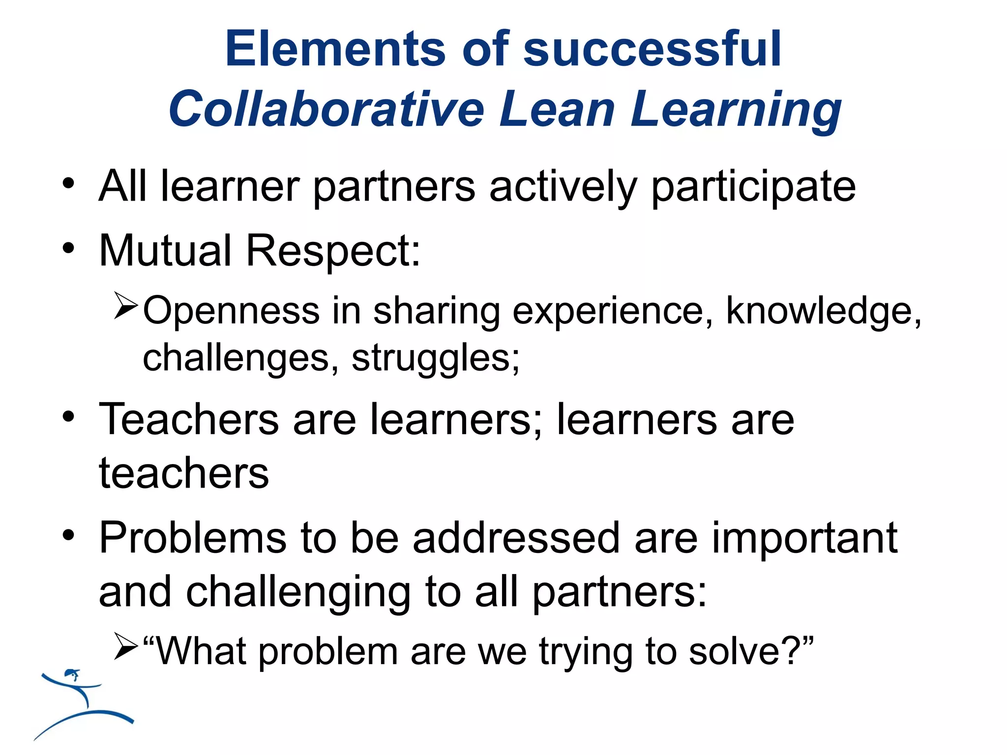 Elements of successful
     Collaborative Lean Learning
• All learner partners actively participate
• Mutual Respect:
  Openness in sharing experience, knowledge,
   challenges, struggles;
• Teachers are learners; learners are
  teachers
• Problems to be addressed are important
  and challenging to all partners:
  “What problem are we trying to solve?”
 