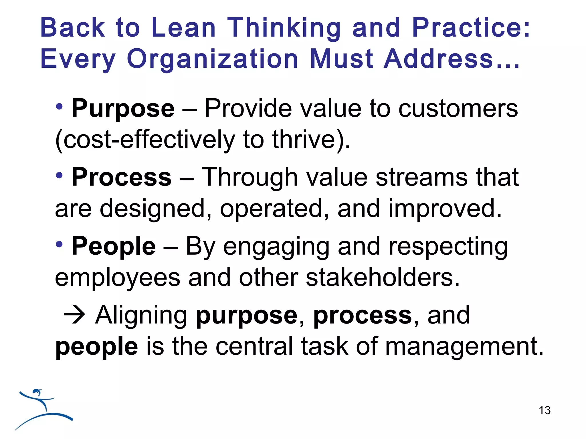 Back to Lean Thinking and Practice:
Every Organization Must Address…
 • Purpose – Provide value to customers
 (cost-effectively to thrive).
 • Process – Through value streams that
 are designed, operated, and improved.
 • People – By engaging and respecting
 employees and other stakeholders.
   Aligning purpose, process, and
 people is the central task of management.

                                         13
 