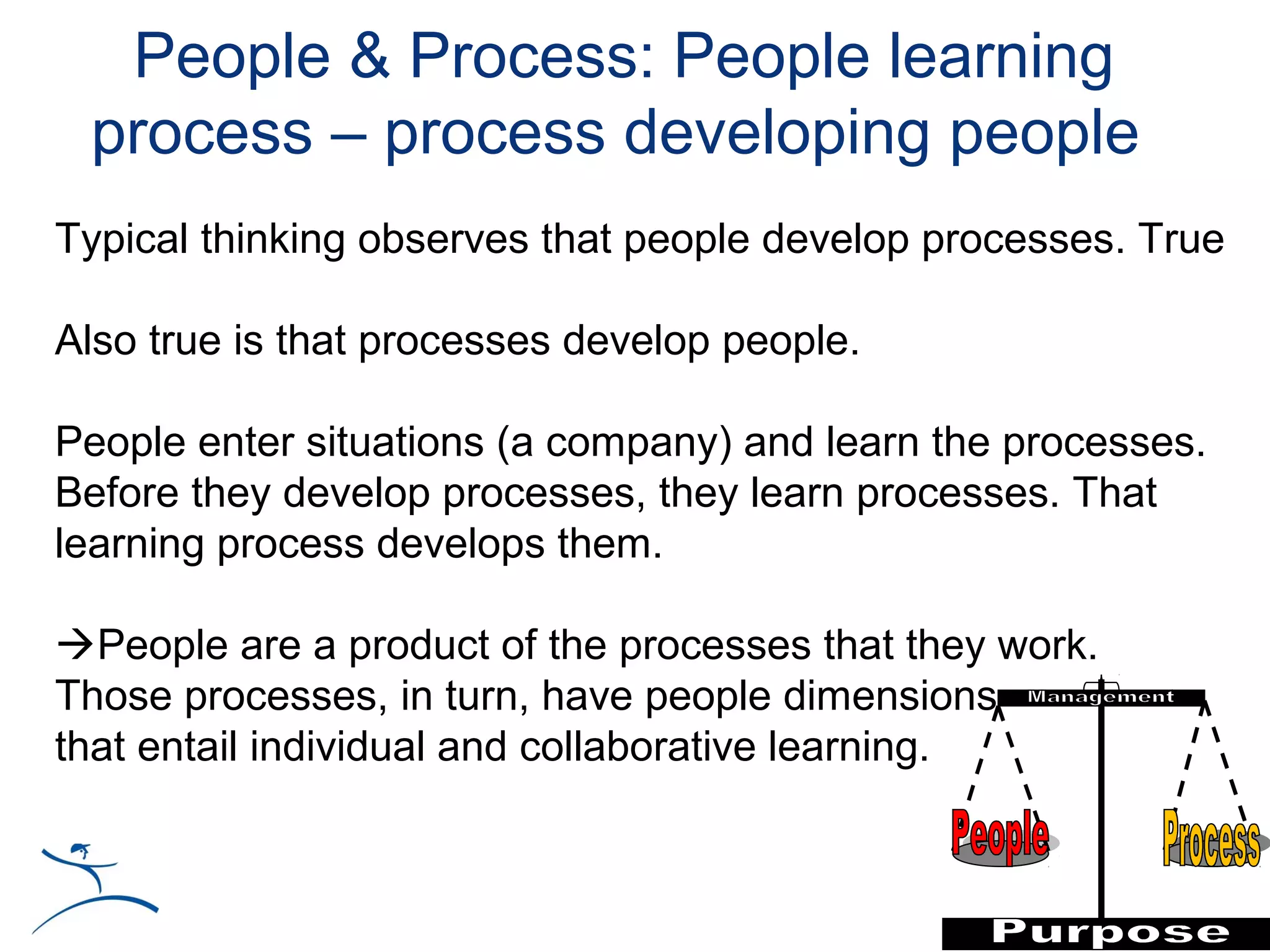 People & Process: People learning
 process – process developing people
Typical thinking observes that people develop processes. True

Also true is that processes develop people.

People enter situations (a company) and learn the processes.
Before they develop processes, they learn processes. That
learning process develops them.

People are a product of the processes that they work.
Those processes, in turn, have people dimensions
that entail individual and collaborative learning.
 
