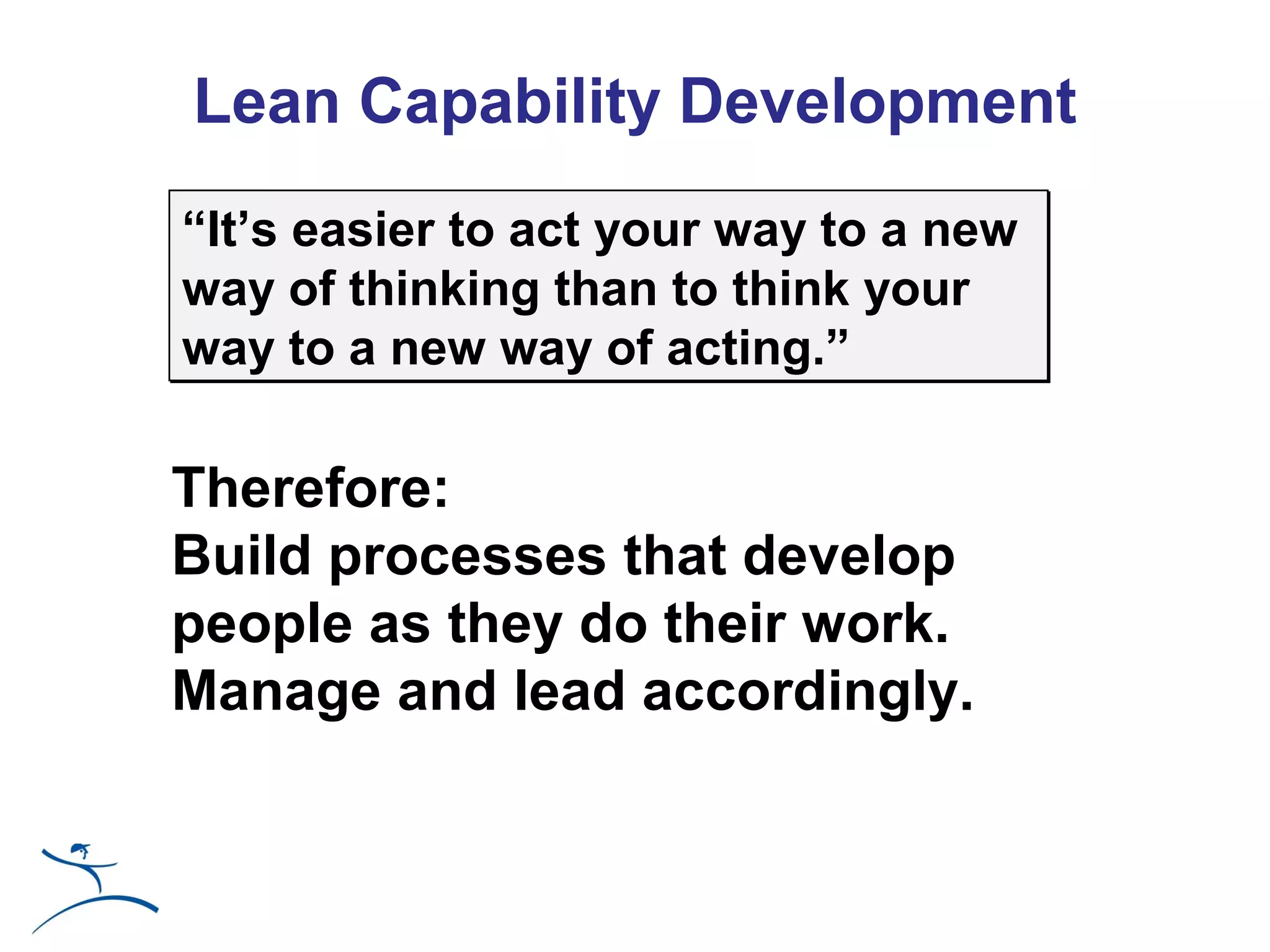 Lean Capability Development
“It’s easier to act your way to a new
way of thinking than to think your
way to a new way of acting.”

Therefore:
Build processes that develop
people as they do their work.
Manage and lead accordingly.
 
