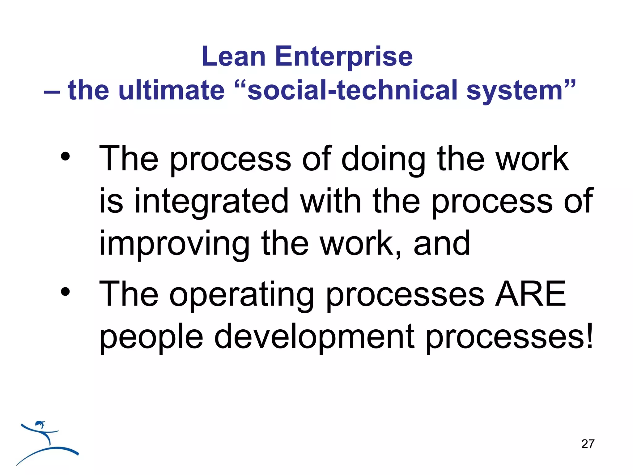 Lean Enterprise
– the ultimate “social-technical system”

 • The process of doing the work
   is integrated with the process of
   improving the work, and
 • The operating processes ARE
   people development processes!

                                           27
 
