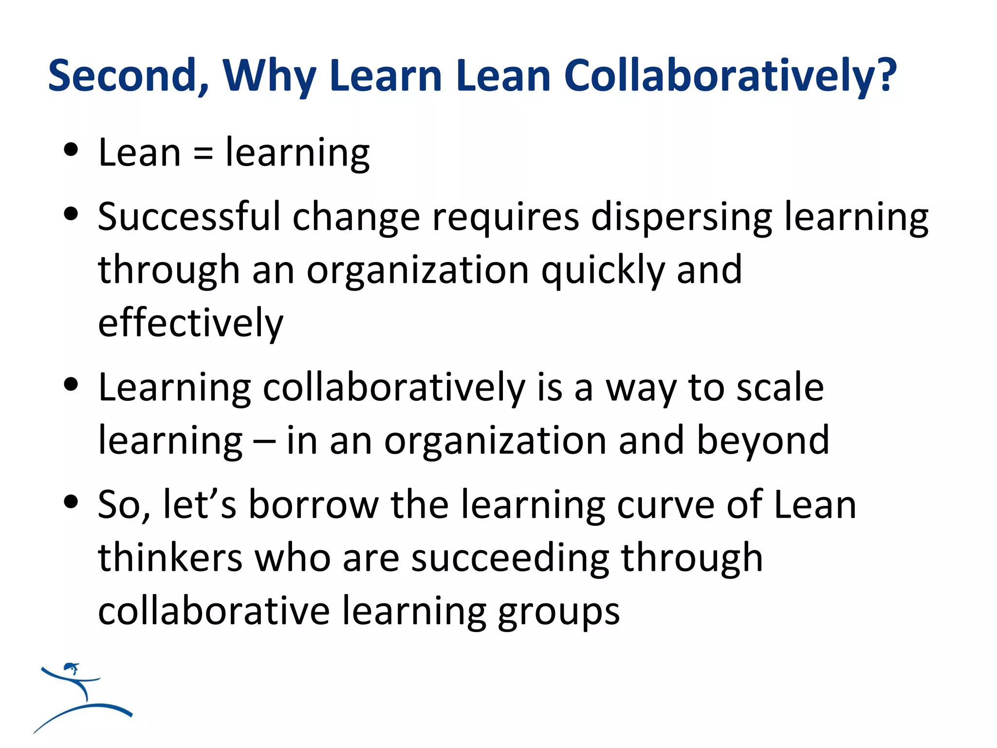 Second, Why Learn Lean Collaboratively?
• Lean = learning
• Successful change requires dispersing learning
  through an organization quickly and
  effectively
• Learning collaboratively is a way to scale
  learning – in an organization and beyond
• So, let’s borrow the learning curve of Lean
  thinkers who are succeeding through
  collaborative learning groups
 