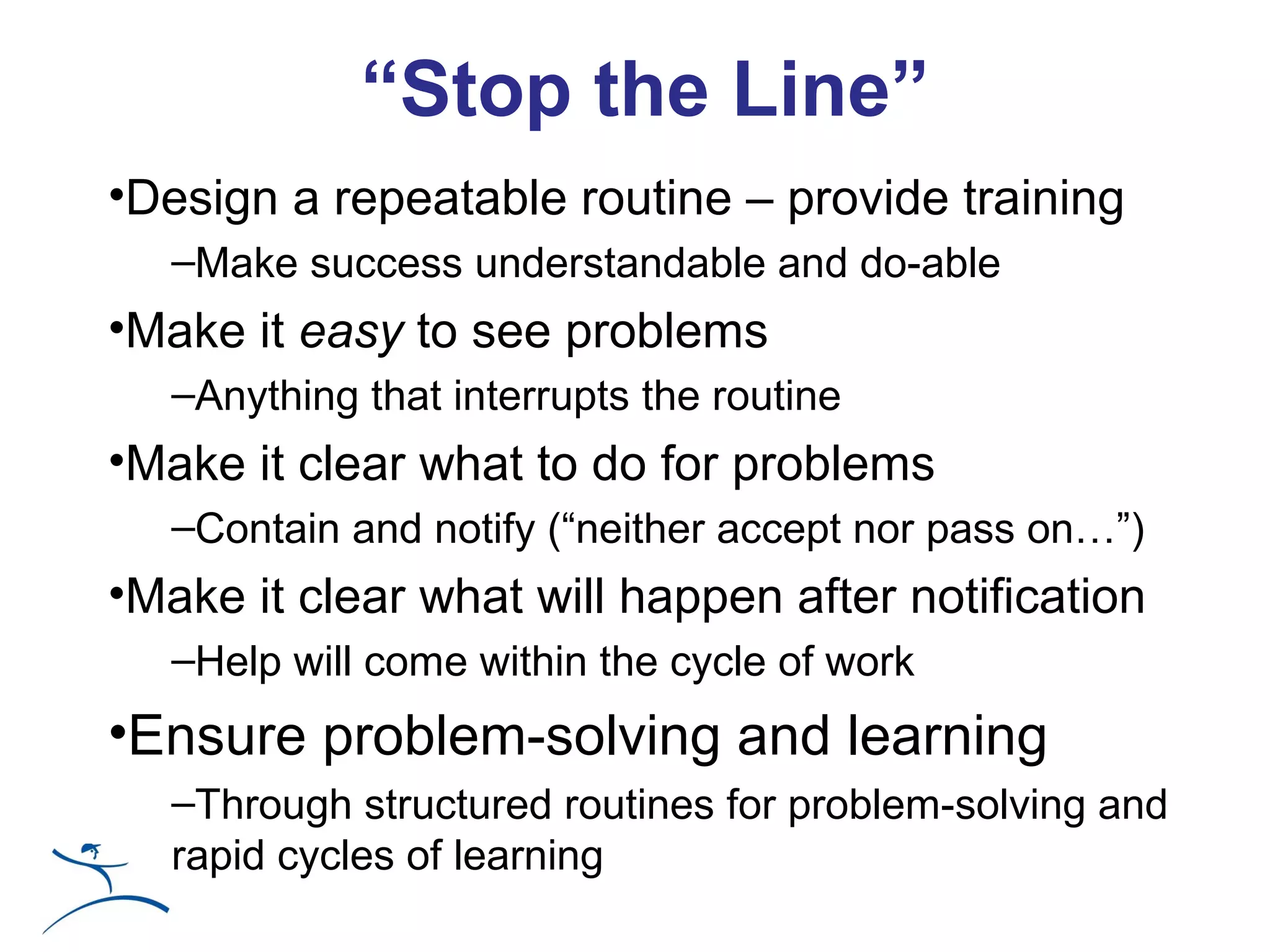 “Stop the Line”
•Design a repeatable routine – provide training
   –Make success understandable and do-able
•Make it easy to see problems
   –Anything that interrupts the routine
•Make it clear what to do for problems
   –Contain and notify (“neither accept nor pass on…”)
•Make it clear what will happen after notification
   –Help will come within the cycle of work
•Ensure problem-solving and learning
   –Through structured routines for problem-solving and
   rapid cycles of learning
 