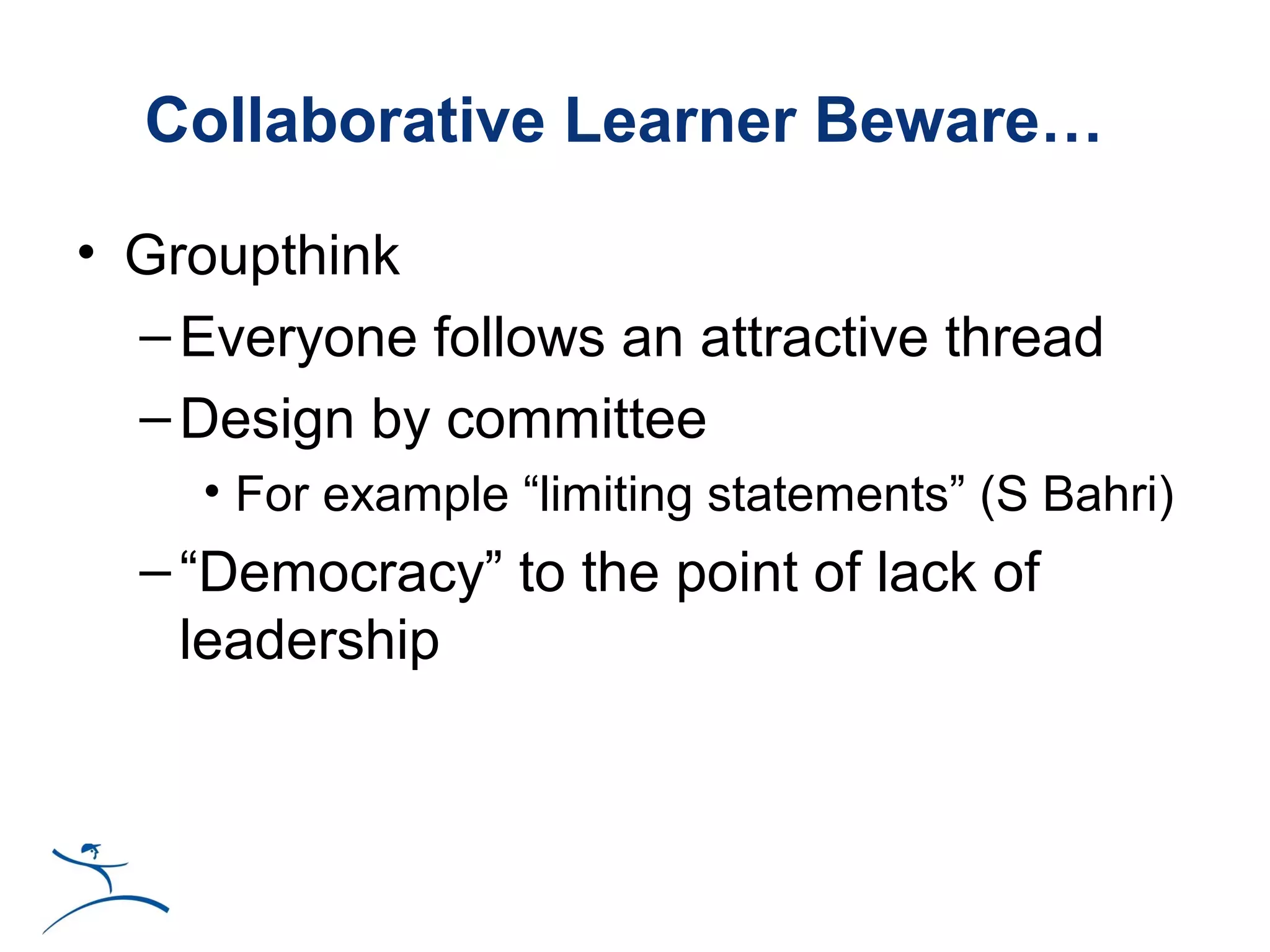 Collaborative Learner Beware…

• Groupthink
  – Everyone follows an attractive thread
  – Design by committee
     • For example “limiting statements” (S Bahri)
  – “Democracy” to the point of lack of
    leadership
 