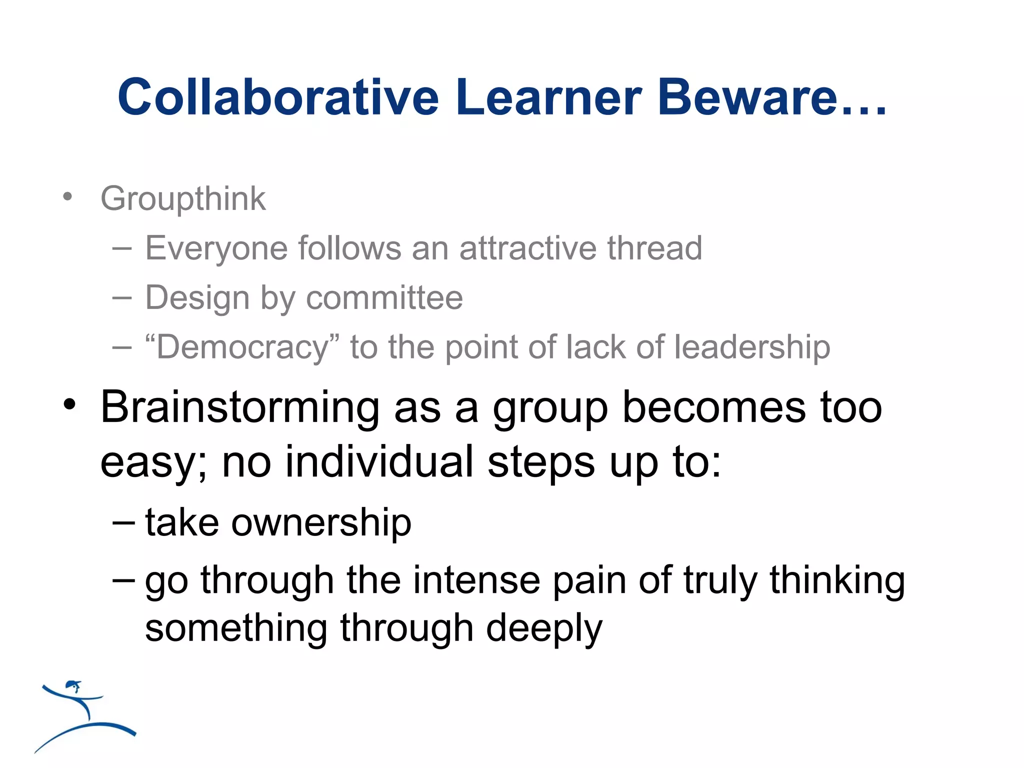 Collaborative Learner Beware…
• Groupthink
  – Everyone follows an attractive thread
  – Design by committee
  – “Democracy” to the point of lack of leadership
• Brainstorming as a group becomes too
  easy; no individual steps up to:
   – take ownership
   – go through the intense pain of truly thinking
     something through deeply
 