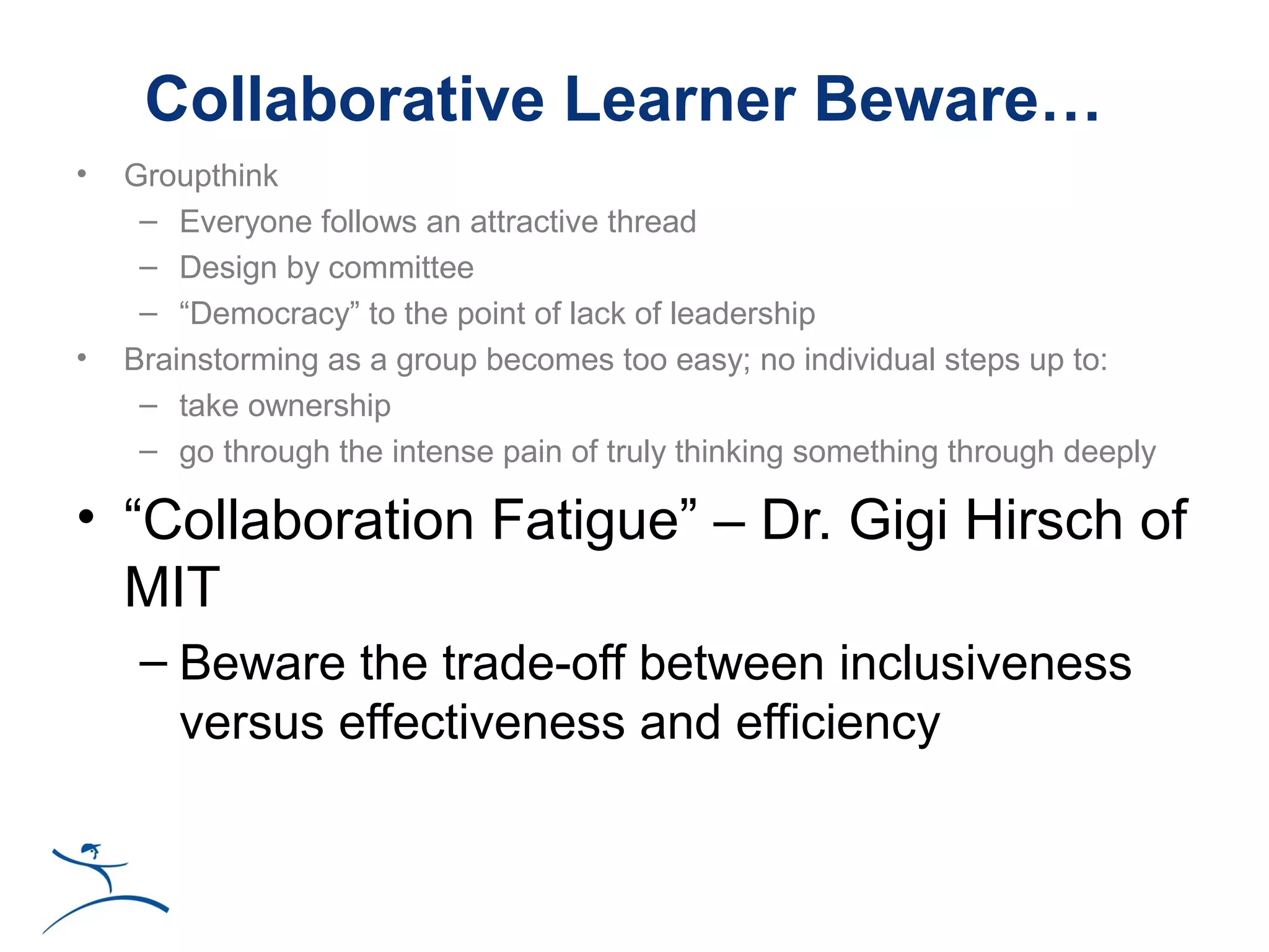 Collaborative Learner Beware…
•   Groupthink
     – Everyone follows an attractive thread
     – Design by committee
     – “Democracy” to the point of lack of leadership
•   Brainstorming as a group becomes too easy; no individual steps up to:
     – take ownership
     – go through the intense pain of truly thinking something through deeply

• “Collaboration Fatigue” – Dr. Gigi Hirsch of
  MIT
     – Beware the trade-off between inclusiveness
       versus effectiveness and efficiency
 
