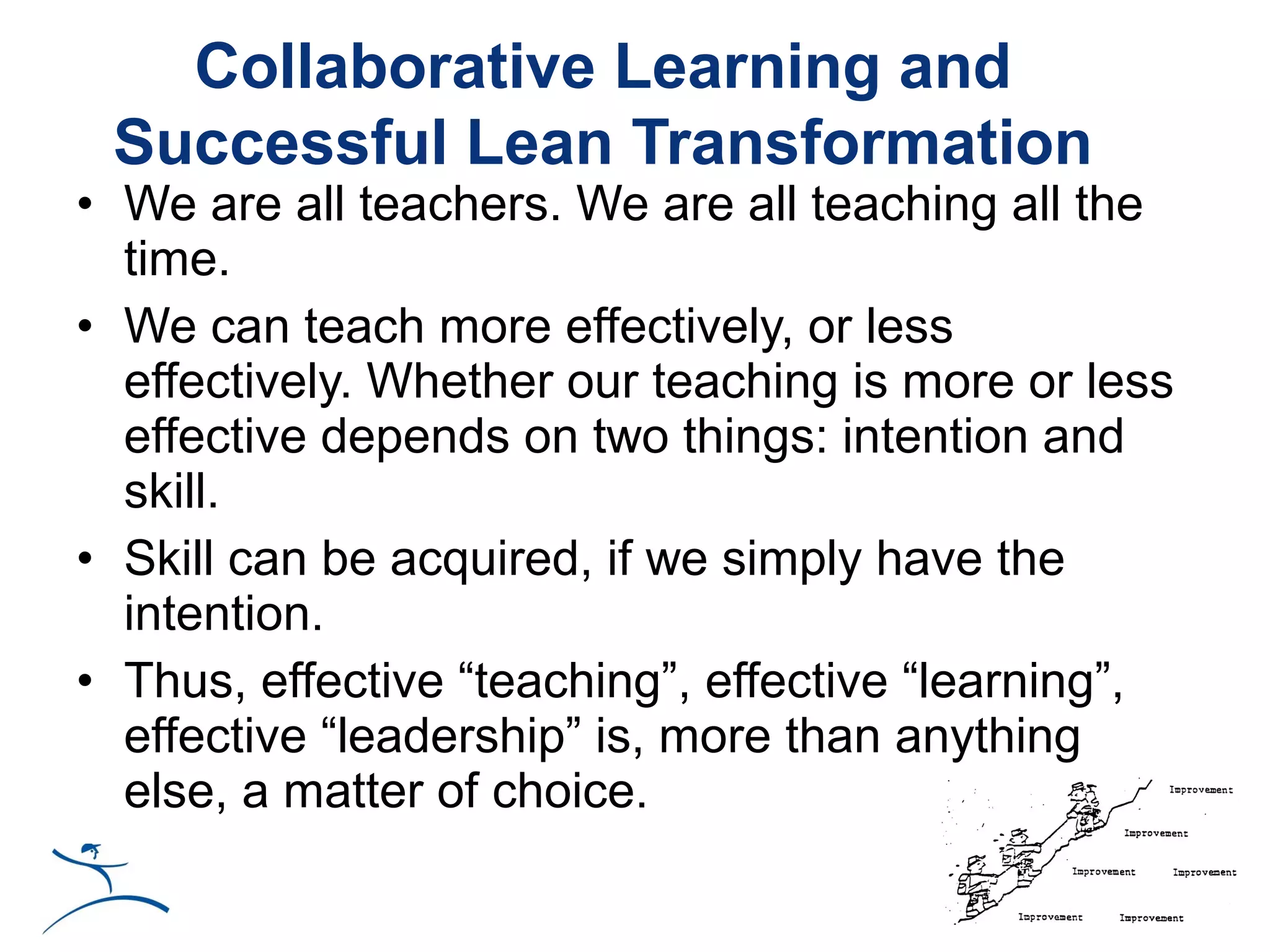 Collaborative Learning and
 Successful Lean Transformation
• We are all teachers. We are all teaching all the
  time.
• We can teach more effectively, or less
  effectively. Whether our teaching is more or less
  effective depends on two things: intention and
  skill.
• Skill can be acquired, if we simply have the
  intention.
• Thus, effective “teaching”, effective “learning”,
  effective “leadership” is, more than anything
  else, a matter of choice.
 