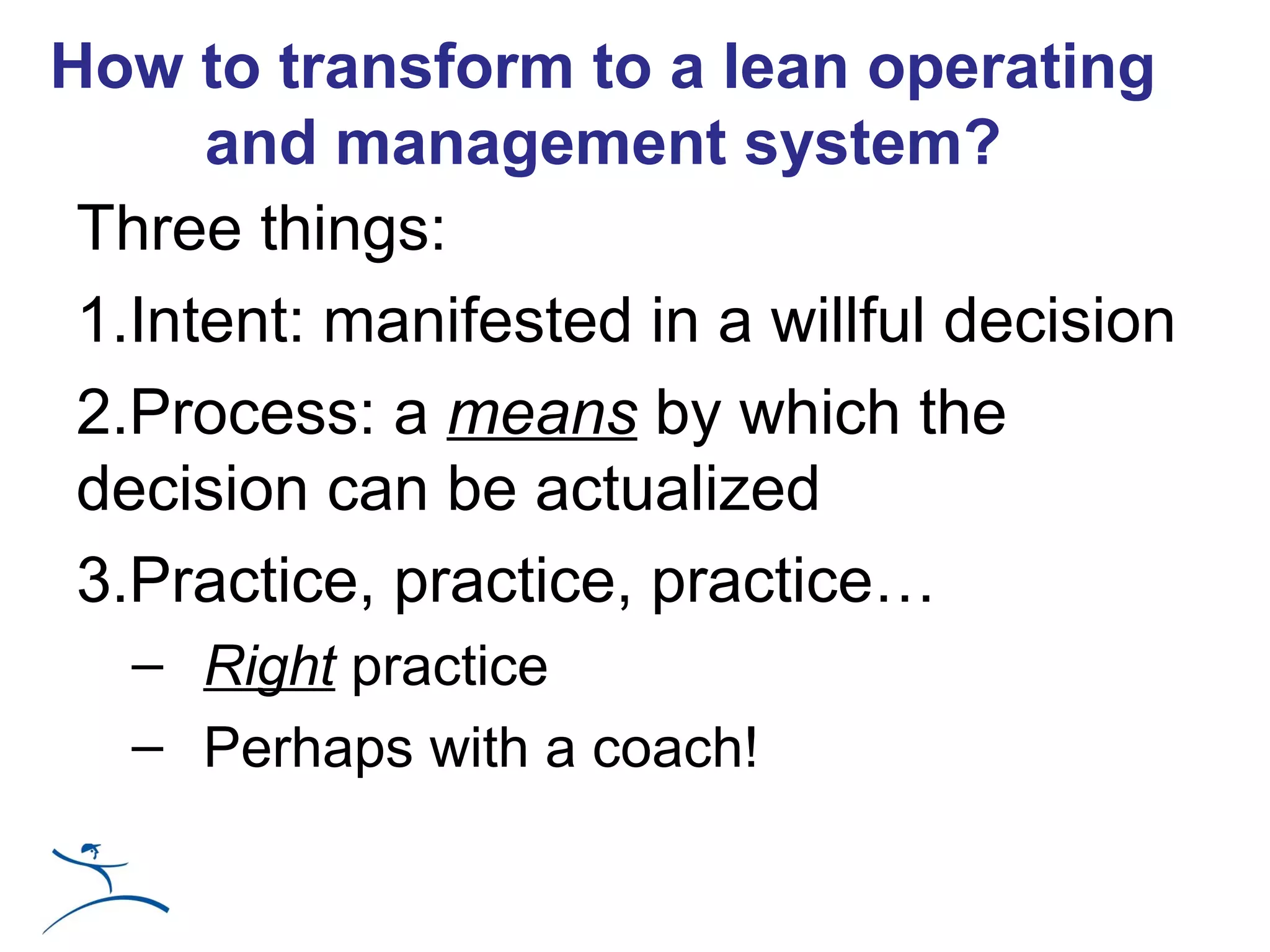 How to transform to a lean operating
      and management system?
 Three things:
 1.Intent: manifested in a willful decision
 2.Process: a means by which the
 decision can be actualized
 3.Practice, practice, practice…
   – Right practice
   – Perhaps with a coach!
 