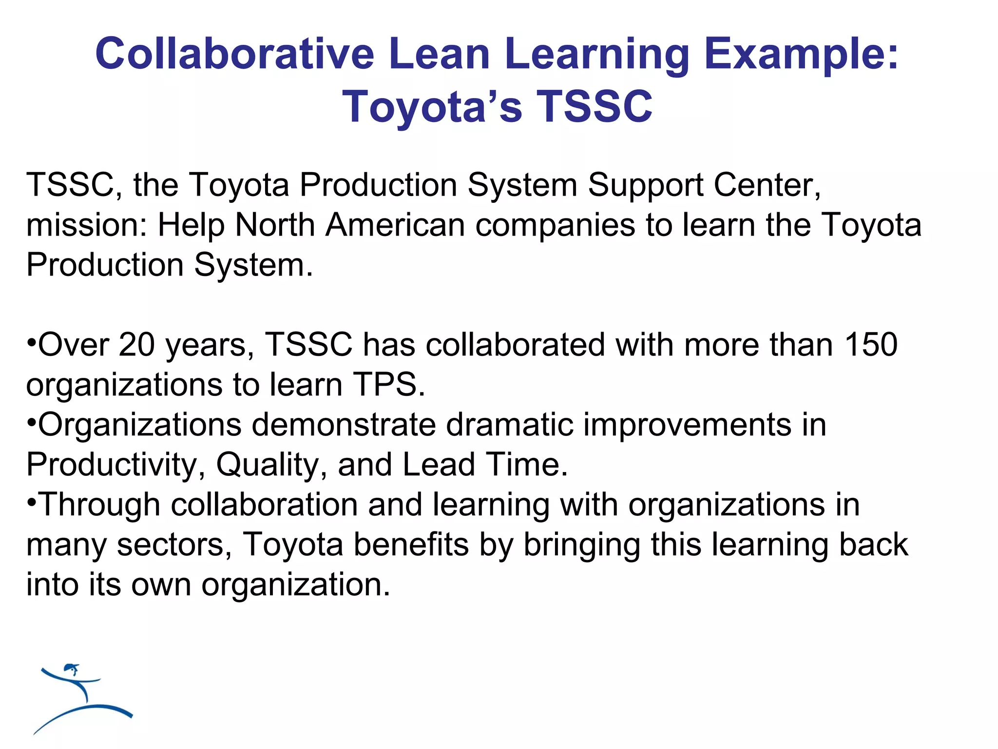 Collaborative Lean Learning Example:
                Toyota’s TSSC
TSSC, the Toyota Production System Support Center,
mission: Help North American companies to learn the Toyota
Production System.

•Over 20 years, TSSC has collaborated with more than 150
organizations to learn TPS.
•Organizations demonstrate dramatic improvements in
Productivity, Quality, and Lead Time.
•Through collaboration and learning with organizations in
many sectors, Toyota benefits by bringing this learning back
into its own organization.
 