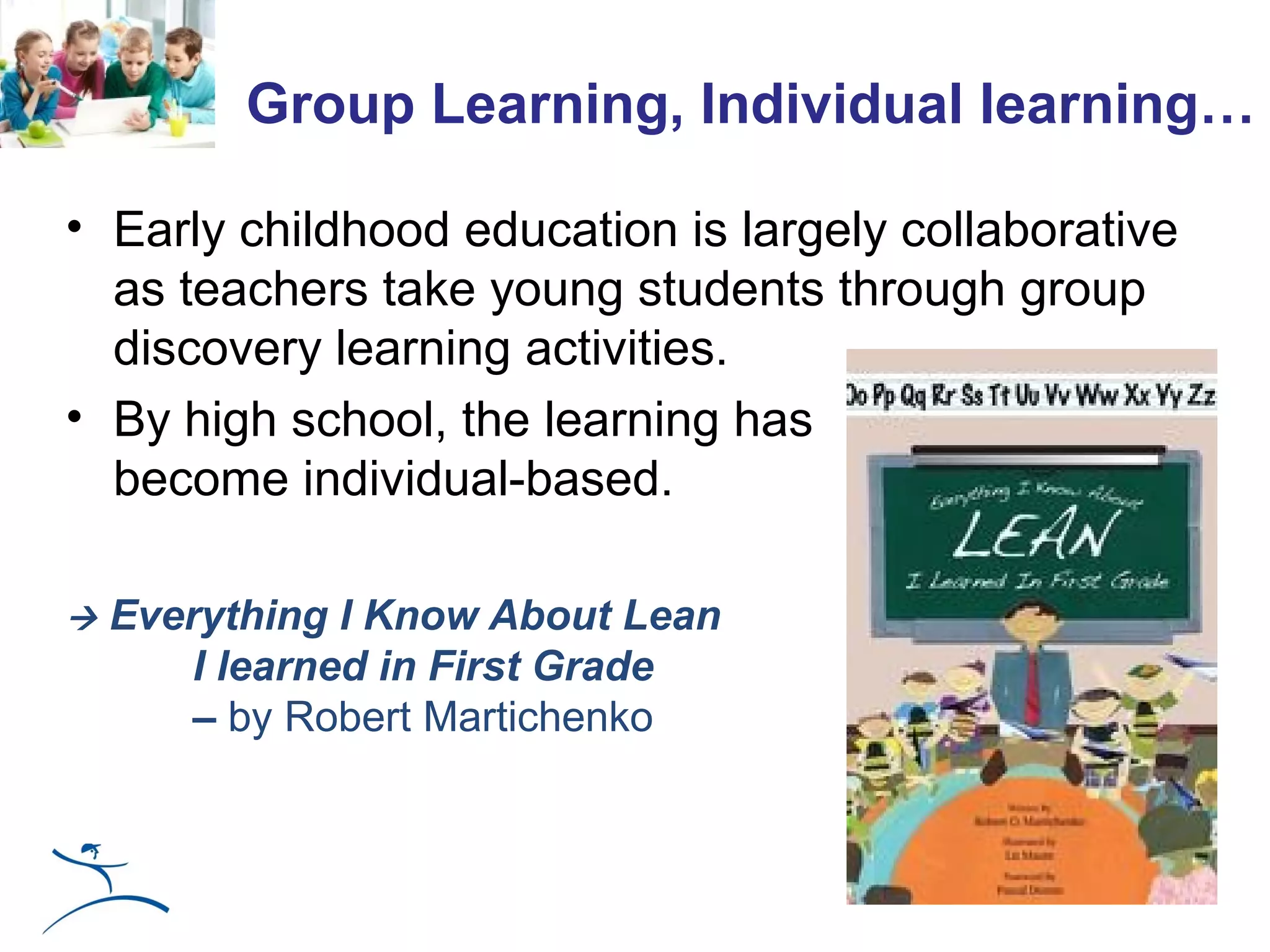 Group Learning, Individual learning…

• Early childhood education is largely collaborative
  as teachers take young students through group
  discovery learning activities.
• By high school, the learning has
  become individual-based.

   Everything I Know About Lean
        I learned in First Grade
        – by Robert Martichenko
 
