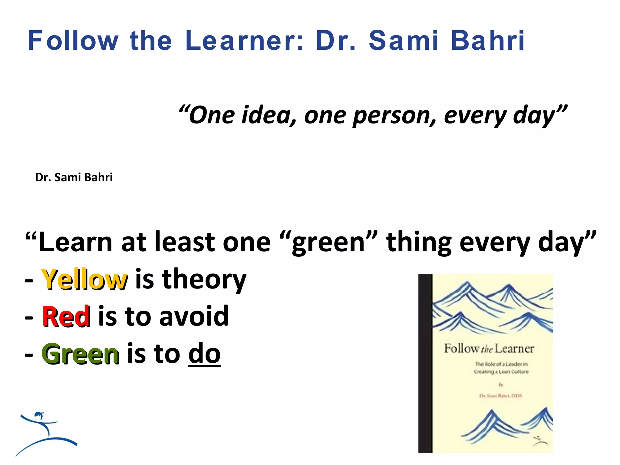 Follow the Learner: Dr. Sami Bahri

                 “One idea, one person, every day”

Dr. Sami Bahri




“Learn at least one “green” thing every day”
- Yellow is theory
- Red is to avoid
- Green is to do
 