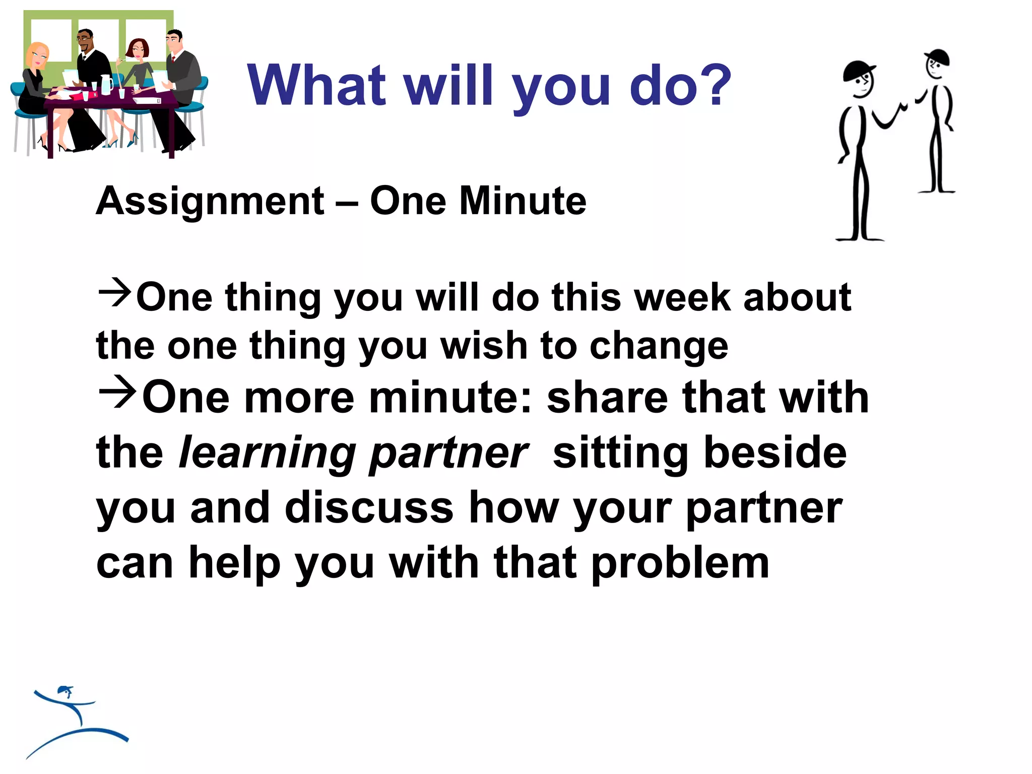 What will you do?
Assignment – One Minute

One thing you will do this week about
the one thing you wish to change
One more minute: share that with
the learning partner sitting beside
you and discuss how your partner
can help you with that problem
 