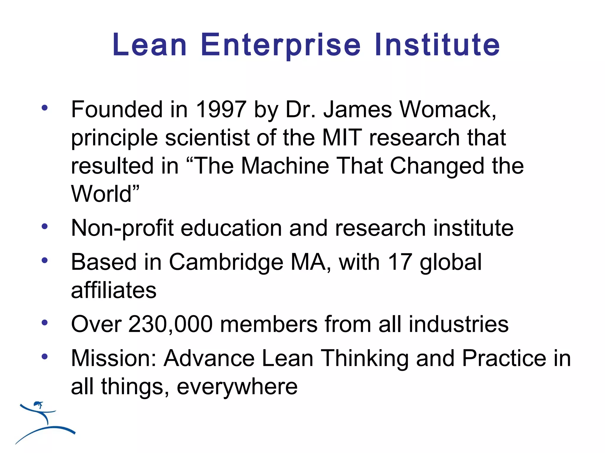 Lean Enterprise Institute

• Founded in 1997 by Dr. James Womack,
  principle scientist of the MIT research that
  resulted in “The Machine That Changed the
  World”
• Non-profit education and research institute
• Based in Cambridge MA, with 17 global
  affiliates
• Over 230,000 members from all industries
• Mission: Advance Lean Thinking and Practice in
  all things, everywhere
 