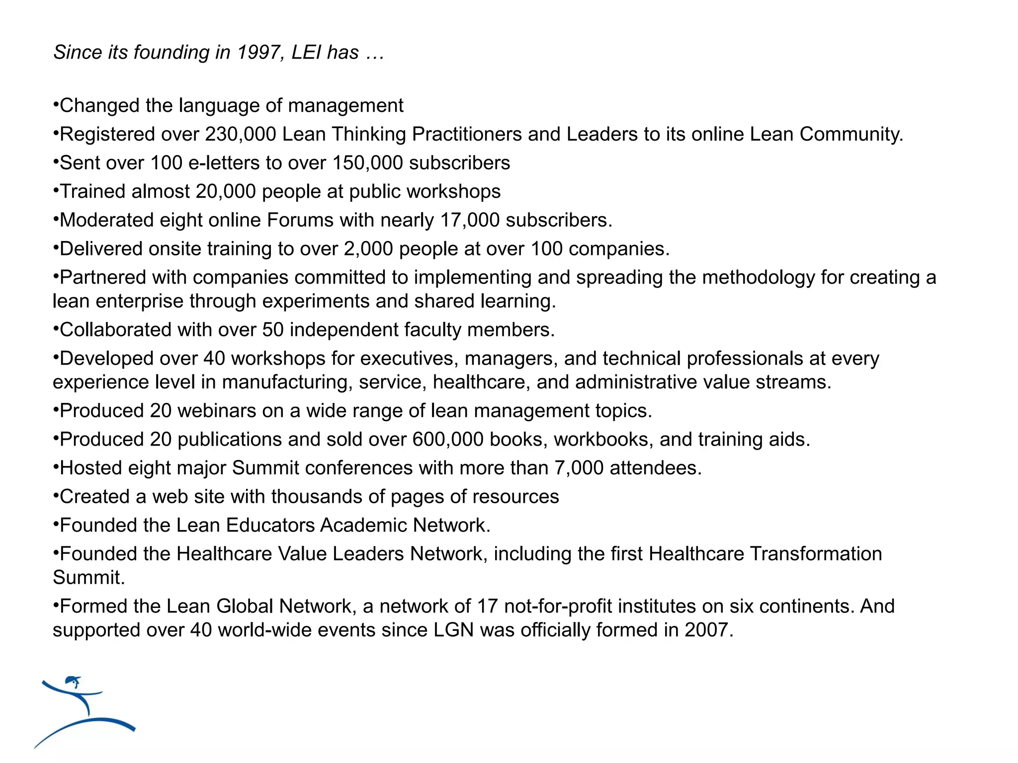Since its founding in 1997, LEI has …

•Changed the language of management
•Registered over 230,000 Lean Thinking Practitioners and Leaders to its online Lean Community.
•Sent over 100 e-letters to over 150,000 subscribers
•Trained almost 20,000 people at public workshops
•Moderated eight online Forums with nearly 17,000 subscribers.
•Delivered onsite training to over 2,000 people at over 100 companies.
•Partnered with companies committed to implementing and spreading the methodology for creating a
lean enterprise through experiments and shared learning.
•Collaborated with over 50 independent faculty members.
•Developed over 40 workshops for executives, managers, and technical professionals at every
experience level in manufacturing, service, healthcare, and administrative value streams.
•Produced 20 webinars on a wide range of lean management topics.
•Produced 20 publications and sold over 600,000 books, workbooks, and training aids.
•Hosted eight major Summit conferences with more than 7,000 attendees.
•Created a web site with thousands of pages of resources
•Founded the Lean Educators Academic Network.
•Founded the Healthcare Value Leaders Network, including the first Healthcare Transformation
Summit.
•Formed the Lean Global Network, a network of 17 not-for-profit institutes on six continents. And
supported over 40 world-wide events since LGN was officially formed in 2007.
 
