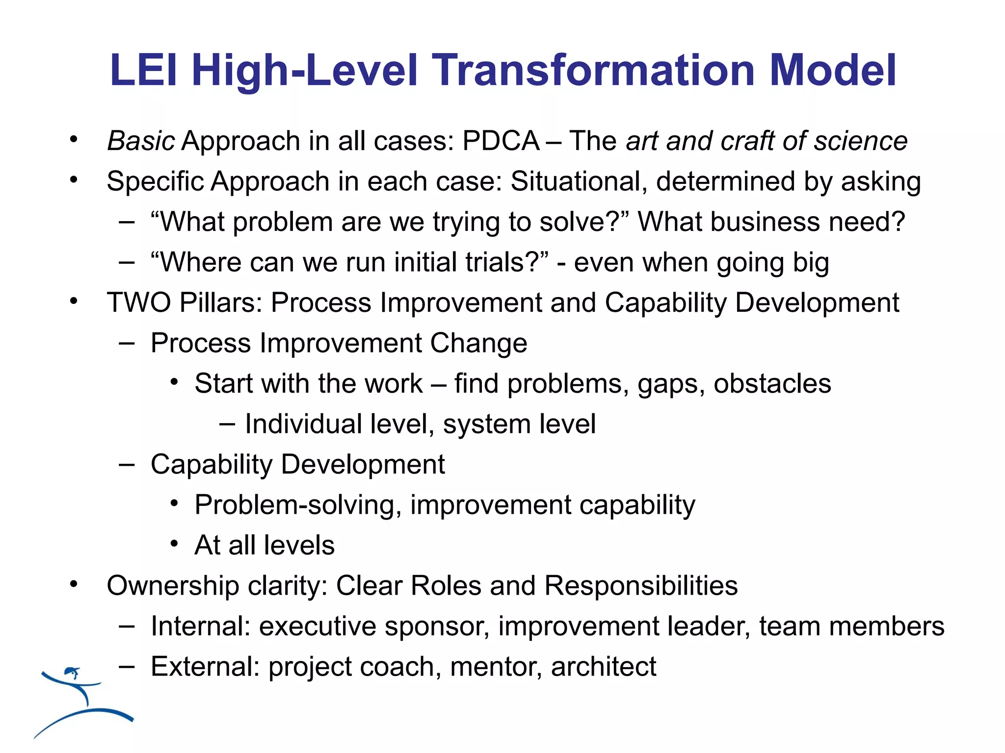 LEI High-Level Transformation Model
•   Basic Approach in all cases: PDCA – The art and craft of science
•   Specific Approach in each case: Situational, determined by asking
     – “What problem are we trying to solve?” What business need?
     – “Where can we run initial trials?” - even when going big
•   TWO Pillars: Process Improvement and Capability Development
     – Process Improvement Change
         • Start with the work – find problems, gaps, obstacles
             – Individual level, system level
     – Capability Development
         • Problem-solving, improvement capability
         • At all levels
•   Ownership clarity: Clear Roles and Responsibilities
     – Internal: executive sponsor, improvement leader, team members
     – External: project coach, mentor, architect
 