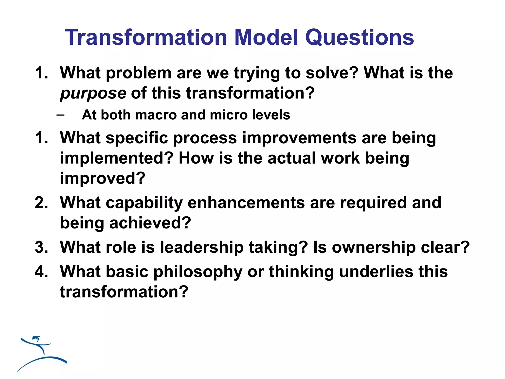 Transformation Model Questions
1. What problem are we trying to solve? What is the
   purpose of this transformation?
  –    At both macro and micro levels
1. What specific process improvements are being
   implemented? How is the actual work being
   improved?
2. What capability enhancements are required and
   being achieved?
3. What role is leadership taking? Is ownership clear?
4. What basic philosophy or thinking underlies this
   transformation?
 