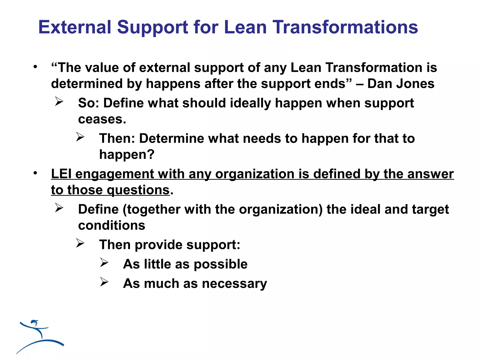 External Support for Lean Transformations

•    “The value of external support of any Lean Transformation is
     determined by happens after the support ends” – Dan Jones
       So: Define what should ideally happen when support
          ceases.
          Then: Determine what needs to happen for that to
             happen?
•    LEI engagement with any organization is defined by the answer
     to those questions.
       Define (together with the organization) the ideal and target
          conditions
          Then provide support:
              As little as possible
              As much as necessary
 