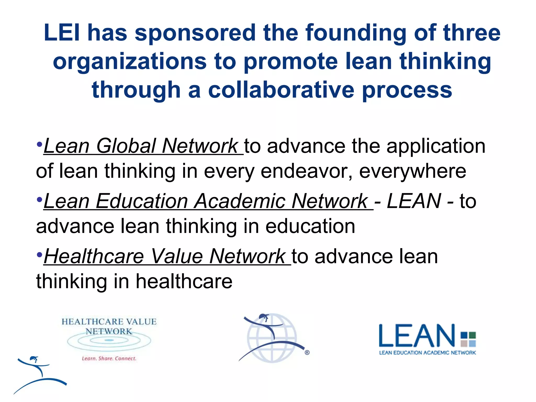 LEI has sponsored the founding of three
 organizations to promote lean thinking
    through a collaborative process

•Lean Global Network to advance the application
of lean thinking in every endeavor, everywhere
•Lean Education Academic Network - LEAN - to
advance lean thinking in education
•Healthcare Value Network to advance lean
thinking in healthcare
 
