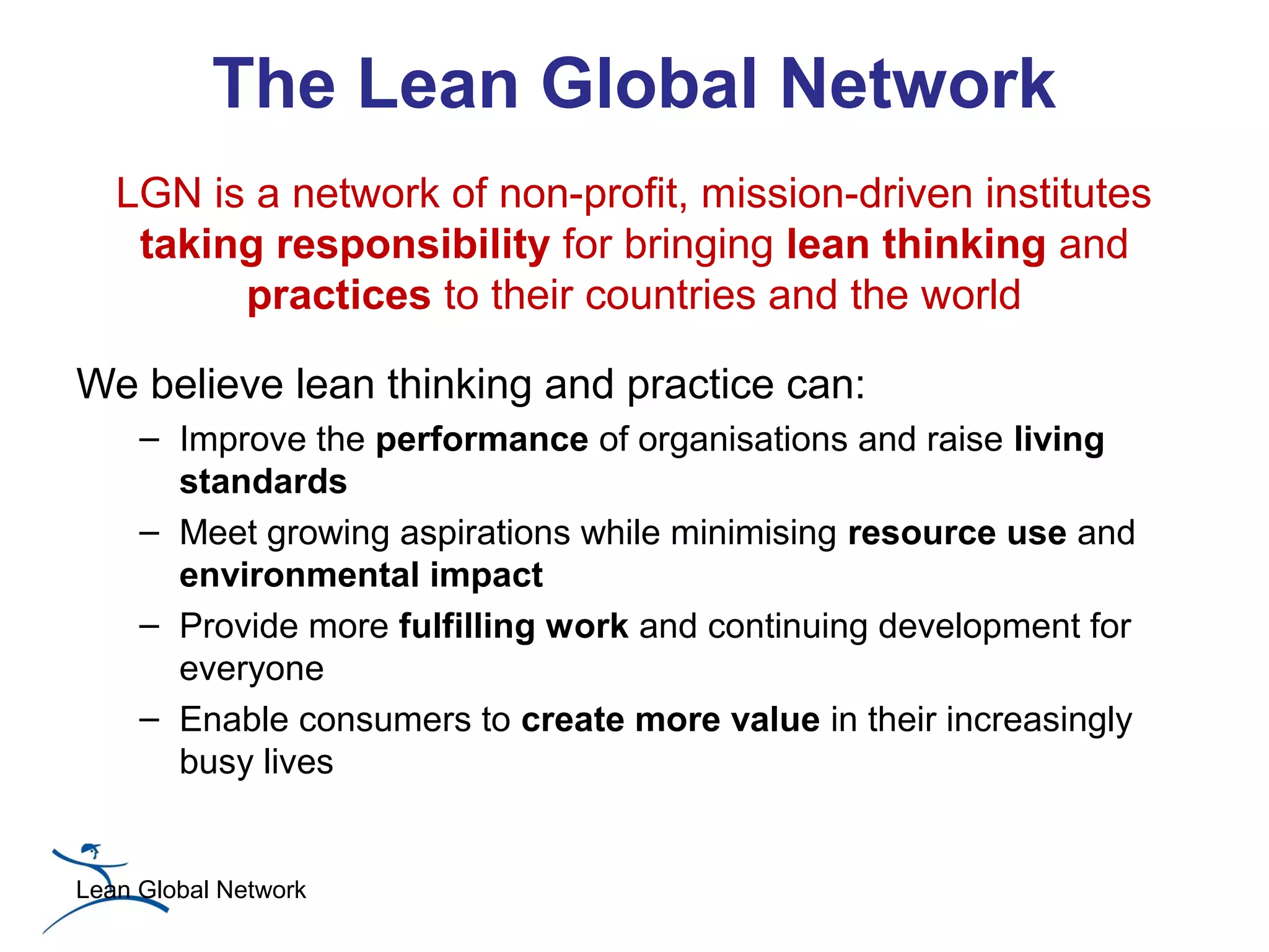 The Lean Global Network
   LGN is a network of non-profit, mission-driven institutes
    taking responsibility for bringing lean thinking and
         practices to their countries and the world

We believe lean thinking and practice can:
     – Improve the performance of organisations and raise living
       standards
     – Meet growing aspirations while minimising resource use and
       environmental impact
     – Provide more fulfilling work and continuing development for
       everyone
     – Enable consumers to create more value in their increasingly
       busy lives


Lean Global Network
 