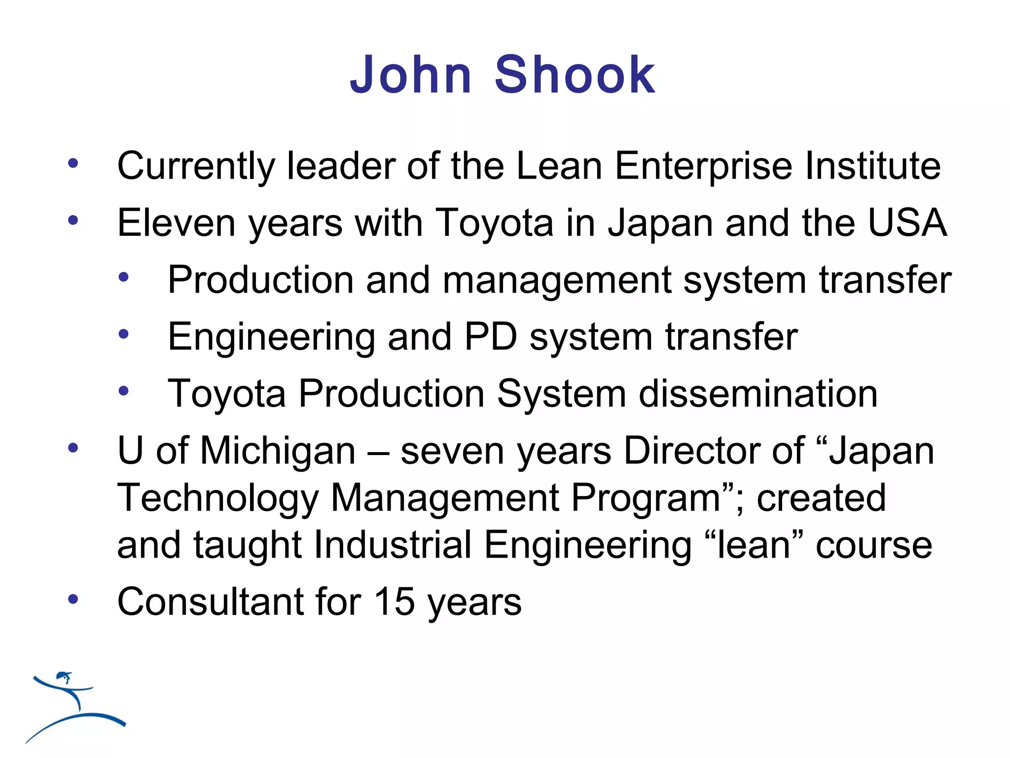 John Shook
• Currently leader of the Lean Enterprise Institute
• Eleven years with Toyota in Japan and the USA
  • Production and management system transfer
  • Engineering and PD system transfer
  • Toyota Production System dissemination
• U of Michigan – seven years Director of “Japan
  Technology Management Program”; created
  and taught Industrial Engineering “lean” course
• Consultant for 15 years
 