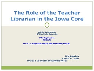 Kristin Steingreaber GPAEA Media Specialist IPTV Registration   Handouts  HTTP://IATEACHERLIBRARIANS.NING.COM/FORUM   ICN Session MARCH 11, 2009 POSTED 3-12-09 WITH BACKGROUND NOTES The Role of the Teacher Librarian in the Iowa Core 