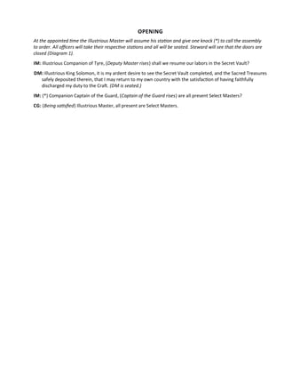 OPENING
At the appointed tme the Illustrious Master will assume his staton and give one knock (*) to call the assembly
to order. All ofcers will take their respectve statons and all will be seated. Steward will see that the doors are
closed (Diagram 1).
IM: Illustrious Companion of Tyre, (Deputy Master rises) shall we resume our labors in the Secret Vault?
DM: Illustrious King Solomon, it is my ardent desire to see the Secret Vault completed, and the Sacred Treasures
safely deposited therein, that I may return to my own country with the satisfacton of having faithfully
discharged my duty to the Craf. (DM is seated.)
IM: (*) Companion Captain of the Guard, (Captain of the Guard rises) are all present Select Masters?
CG: (Being satsfed) Illustrious Master, all present are Select Masters.
 