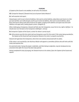 PURGING
If Captain of the Guard is not satsfed, he will call on the Steward.
CG: Companion Steward, (Steward rises) are all present Select Masters?
St: I will ascertain and report.
Steward goes north to just in front of sidelines, then east to end of sidelines, about faces and returns to a line
just west of Altar, turns lef and goes south to just in front of sidelines, then east to end of sidelines, about
faces and returns along south side of room to his staton, purging north sidelines as he goes east and south
sidelines as he goes west, making square corners. (Diagram 2).
When challenging a Companion, Steward will halt, face the Companion, cause him to rise, right or lef face - he
should never turn his back to the Companion challenged - and say:
St: Companion Captain of the Guard, a visitor for whom I cannot vouch.
CG: (If he cannot vouch for the visitor) will any Companion vouch for the visitor? (The visitor being vouched for,
the Captain of the Guard will say) Companion Steward, the visitor is properly vouched for.
Steward will again face the Companion, direct him to be seated, and proceed with his dutes.
If the visitor is not vouched for, the Illustrious Master will appoint a commitee of three who will retre with the
visitor and examine him.
An examined visitor, having the proper credentals, and there being no objecton, may be introduced at any
convenient tme afer the Council has been duly opened.
Having completed his duty of purging, the Steward returns to his staton, faces the Captain of the Guard and,
reports:
 