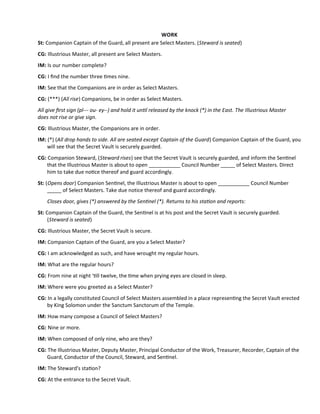 WORK
St: Companion Captain of the Guard, all present are Select Masters. (Steward is seated)
CG: Illustrious Master, all present are Select Masters.
IM: Is our number complete?
CG: I fnd the number three tmes nine.
IM: See that the Companions are in order as Select Masters.
CG: (***) (All rise) Companions, be in order as Select Masters.
All give frst sign (pl--- ou- ey--) and hold it untl released by the knock (*) in the East. The Illustrious Master
does not rise or give sign.
CG: Illustrious Master, the Companions are in order.
IM: (*) (All drop hands to side. All are seated except Captain of the Guard) Companion Captain of the Guard, you
will see that the Secret Vault is securely guarded.
CG: Companion Steward, (Steward rises) see that the Secret Vault is securely guarded, and inform the Sentnel
that the Illustrious Master is about to open ___________ Council Number _____ of Select Masters. Direct
him to take due notce thereof and guard accordingly.
St: (Opens door) Companion Sentnel, the Illustrious Master is about to open ___________ Council Number
_____ of Select Masters. Take due notice thereof and guard accordingly.
Closes door, gives (*) answered by the Sentnel (*). Returns to his staton and reports:
St: Companion Captain of the Guard, the Sentnel is at his post and the Secret Vault is securely guarded.
(Steward is seated)
CG: Illustrious Master, the Secret Vault is secure.
IM: Companion Captain of the Guard, are you a Select Master?
CG: I am acknowledged as such, and have wrought my regular hours.
IM: What are the regular hours?
CG: From nine at night ‘tll twelve, the tme when prying eyes are closed in sleep.
IM: Where were you greeted as a Select Master?
CG: In a legally constituted Council of Select Masters assembled in a place representng the Secret Vault erected
by King Solomon under the Sanctum Sanctorum of the Temple.
IM: How many compose a Council of Select Masters?
CG: Nine or more.
IM: When composed of only nine, who are they?
CG: The Illustrious Master, Deputy Master, Principal Conductor of the Work, Treasurer, Recorder, Captain of the
Guard, Conductor of the Council, Steward, and Sentnel.
IM: The Steward's staton?
CG: At the entrance to the Secret Vault.
 