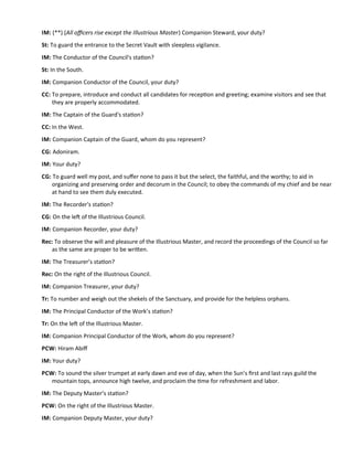 IM: (**) (All ofcers rise except the Illustrious Master) Companion Steward, your duty?
St: To guard the entrance to the Secret Vault with sleepless vigilance.
IM: The Conductor of the Council's staton?
St: In the South.
IM: Companion Conductor of the Council, your duty?
CC: To prepare, introduce and conduct all candidates for recepton and greeting; examine visitors and see that
they are properly accommodated.
IM: The Captain of the Guard's staton?
CC: In the West.
IM: Companion Captain of the Guard, whom do you represent?
CG: Adoniram.
IM: Your duty?
CG: To guard well my post, and sufer none to pass it but the select, the faithful, and the worthy; to aid in
organizing and preserving order and decorum in the Council; to obey the commands of my chief and be near
at hand to see them duly executed.
IM: The Recorder's staton?
CG: On the lef of the Illustrious Council.
IM: Companion Recorder, your duty?
Rec: To observe the will and pleasure of the Illustrious Master, and record the proceedings of the Council so far
as the same are proper to be writen.
IM: The Treasurer’s staton?
Rec: On the right of the Illustrious Council.
IM: Companion Treasurer, your duty?
Tr: To number and weigh out the shekels of the Sanctuary, and provide for the helpless orphans.
IM: The Principal Conductor of the Work’s staton?
Tr: On the lef of the Illustrious Master.
IM: Companion Principal Conductor of the Work, whom do you represent?
PCW: Hiram Abif
IM: Your duty?
PCW: To sound the silver trumpet at early dawn and eve of day, when the Sun’s frst and last rays guild the
mountain tops, announce high twelve, and proclaim the tme for refreshment and labor.
IM: The Deputy Master’s staton?
PCW: On the right of the Illustrious Master.
IM: Companion Deputy Master, your duty?
 