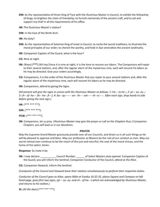 DM: As the representatve of Hiram King of Tyre with the Illustrious Master in Council, to exhibit the fellowship
of Kings; to brighten the chain of friendship; to furnish memorials of the ancient craf, and to aid and
support my chief in all the requirements of his ofce.
IM: The Illustrious Master’s staton?
DM: In the East of the Ninth Arch.
IM: His duty?
DM: As the representatve of Solomon King of Israel in Council, to recite the secret traditons; to illustrate the
moral principles of our order; to cherish the worthy, and hold in due veneraton the ancient landmarks.
IM: Companion Captain of the Guard, what is the hour?
CG: Nine at night.
IM: (Rises) (***) (All rise) Since it is nine at night, it is the tme to resume our labors. The Companions will repair
to their several statons, and, afer the regular alarm of the mysterious nine, each will resume his labors as
he may be directed. Give your orders accordingly.
CG: Companions, it is the order of the Illustrious Master that you repair to your several statons and, afer the
regular alarm of the mysterious nine, each will resume his labors as he may be directed.
IM: Companions, atend to giving the Signs.
(All present will give the signs in unison with the Illustrious Master as follows: 1: ha--- to he--; 2: pl--- ou- ey--;
3: ch-- of- ha--- (le-- ha-- f---); 4: bo-- qu------- an-- th---- am----- th- ru-----. Afer each sign, drop hands to side
before giving the next sign.)
IM: (*** *** ***).
DM: (*** *** ***).
PCW: (*** *** ***).
IM: Companions, let us pray. (Illustrious Master may give the prayer or call on the Chaplain thus:) Companion
Chaplain, you will lead us in our devotons.
PRAYER
May the Supreme Grand Master graciously preside over all our Councils, and direct us in all such things as He
will be pleased to approve and bless. May our profession as Masons be the rule of our conduct as men. May our
secret retreat ever contnue to be the resort of the just and merciful; the seat of the moral virtues, and the
home of the select. Amen.
Response: So mote it be.
IM: I now declare ___________ Council Number ______ of Select Masters duly opened. Companion Captain of
the Guard, you will inform the Sentnel; Companion Conductor of the Council, atend at the Altar.
CG: Companion Steward, inform the Sentnel.
(Conductor of the Council and Steward leave their statons simultaneously to perform their respectve dutes.
Conductor of the Council goes to Altar, opens Bible at Exodus 16:32-35, places Square and Compass on lef
hand page, gives frst two signs, (pl--- ou- ey--and ch-- of-ha---) which are acknowledged by Illustrious Master,
and returns to his staton.)
St: (At the door) (*** *** ***).
 